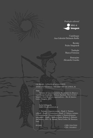 Produção editorial




                                            Copidesque
                           Ana Gabriela Dickstein Roiffe

                                                   Revisão
                                           Pedro Sangirardi

                                                   Tradução
                                            Bianca Fontoura

                                                Ilustrações
                                         Alexandre Guedes




CIP-BRASIL. CATALOGAÇÃO-NA-FONTE
SINDICATO NACIONAL DOS EDITORES DE LIVROS, RJ

T846
    Turismo de base comunitária: diversidade de olhares e
experiências brasileiras / Roberto Bartholo, Davis Gruber
Sansolo e Ivan Bursztyn, organizadores. – Rio de Janeiro:
Letra e Imagem, 2009.
       il.

     Inclui bibliograﬁa
     ISBN 978–85–61012–01–4

     1. Turismo – Aspectos sociais – Brasil. 2. Turismo
cultural – Brasil. 3. Ecoturismo – Brasil. 4. Cultura e turismo.
5. Comunidades – Desenvolvimento. 6. Desenvolvimento
sustentável – Brasil. I. Bartholo Junior, Roberto S. (Roberto
dos Santos), 1951–. II. Sansolo, Davis Gruber. III. Bursztyn,
Ivan.

09–2681.                                   CDD: 338.479181
                                           CDU: 338.48(81)
 