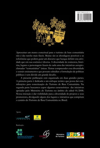 ISBN 978856101201-4




Apresentar um marco conceitual para o turismo de base comunitária
não é das tarefas mais fáceis. Muitas são as abordagens possíveis e as
referências que podem guiar um discurso que busque deﬁnir esta ativi-
dade que em sua essência é diversa. A diversidade de contextos, histó-
rias, lugares e personagens fazem de cada uma das iniciativas autopro-
clamadas “comunitárias” únicas. Tentar compreender essa diversidade
e extrair ensinamentos que possam subsidiar a formulação de políticas
públicas é sem dúvida um grande desaﬁo.
      A presente publicação está organizada em duas grandes partes.
A primeira parte é dedicada a um enfoque teórico que possa dar con-
tribuições para conceituação do Turismo de Base Comunitária. Na
segunda parte buscamos expor algumas características das iniciativas
apoiadas pelo Ministério do Turismo no âmbito do edital 01/2008.
Nossa intenção é dar visibilidade para a diversidade de projetos e seus
promotores, divulgando alguns dos lugares e iniciativas que compõem
o cenário do Turismo de Base Comunitária no Brasil.



Apoio:




Realização:
 
