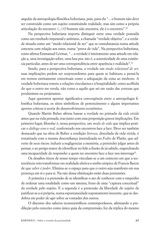 angular da antropologia ﬁlosóﬁca buberiana, pois, para ela “... o homem não deve
ser construído como um sujeito constituindo realidade, mas sim como a própria
articulação do encontro. (...) O homem não encontra, ele é o encontro”.20
     Na perspectiva buberiana importa distinguir entre uma verdade possuída
como um resultado impessoal e anônimo, a chamada “verdade objetiva”, e a verda-
de situada como um “modo relacional de ser” que se consubstancia numa atitude
concreta com relação aos entes, numa “prova de vida”. Na perspectiva buberiana,
como aﬁrma Emmanuel Lévinas, “... a verdade é inteiramente uma atitude em rela-
ção a, uma investigação sobre, uma luta por, isto é, a autenticidade de uma existên-
cia particular, antes de ser uma correspondência entre aparência e realidade”.21
     Sendo, para a perspectiva buberiana, a verdade um modo relacional de ser,
suas implicações podem ser surpreendentes para quem se habituou a pensá-la
em termos estritamente conceituais como a adequação da coisa ao intelecto. A
verdade buberiana remete a relações vinculantes e à hospitalidade: como acolhida
do que o outro me revela, não como a aquilo que sei em razão das certezas que
produzimos ou projetamos.
     Aqui queremos apontar signiﬁcativa convergência entre a antropologia ﬁ-
losóﬁca buberiana, os sítios simbólicos de pertencimento e alguns importantes
aportes críticos à teoria do desenvolvimento econômico.
     Quando Martin Buber aﬁrma basear a verdade no primado da vida vivida
antes que na vida pensada, traz junto com essa proposição graves implicações. Em
primeiro lugar, ﬁlosofar é, nessa perspectiva, um modo de vida que implica prati-
car o diálogo com o real, confrontado nos encontros face a face. Deve ser também
destacado que na obra de Buber a erudição livresca, descolada da vida vivida, é
tematizada com a mesma desconﬁança imortalizada no Fedro de Platão, que ad-
verte de seus riscos: induzir a negligenciar a memória, a pretender julgar antes de
pensar, e ao perigo maior de identiﬁcar no lido a ilusão do já sabido, engendrando
uma incapacidade de responder a quem no encontro face a face nos interroga22.
     Os desaﬁos éticos de nosso tempo vinculam-se a um contexto em que a tec-
nociência veio transformar em realidade efetiva o sonho utópico de Francis Bacon
de que saber é poder. Elimina-se o espaço para que o outro seja manifesto em sua
presença em si e para si. Na raiz dessa eliminação estão duas pretensões.
     A primeira é a pretensão de se identiﬁcar o ato de conhecer com o empenho
de ordenar uma totalidade como um sistema, fruto de uma “captura conceitual”
da verdade pelo sujeito. E a segunda é a pretensão da liberdade do sujeito de
justiﬁcar-se a si própria, numa espontaneidade supostamente inocente, que se des-
dobra em poder de agir sobre as vontades dos outros.
     O discurso dos saberes tecnocientíﬁcos contemporâneos, aﬁrmando a pre-
dileção pelo conceito como único guia da compreensão, fez da réplica do mesmo


BARTHOLO . Sobre o sentido da proximidade                                        49
 