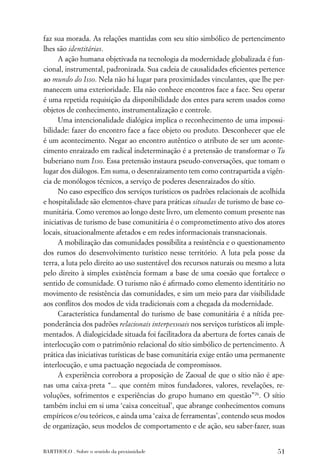 faz sua morada. As relações mantidas com seu sítio simbólico de pertencimento
lhes são identitárias.
      A ação humana objetivada na tecnologia da modernidade globalizada é fun-
cional, instrumental, padronizada. Sua cadeia de causalidades eﬁcientes pertence
ao mundo do Isso. Nela não há lugar para proximidades vinculantes, que lhe per-
manecem uma exterioridade. Ela não conhece encontros face a face. Seu operar
é uma repetida requisição da disponibilidade dos entes para serem usados como
objetos de conhecimento, instrumentalização e controle.
      Uma intencionalidade dialógica implica o reconhecimento de uma impossi-
bilidade: fazer do encontro face a face objeto ou produto. Desconhecer que ele
é um acontecimento. Negar ao encontro autêntico o atributo de ser um aconte-
cimento enraizado em radical indeterminação é a pretensão de transformar o Tu
buberiano num Isso. Essa pretensão instaura pseudo-conversações, que tomam o
lugar dos diálogos. Em suma, o desenraizamento tem como contrapartida a vigên-
cia de monólogos técnicos, a serviço de poderes desenraizados do sítio.
      No caso especíﬁco dos serviços turísticos os padrões relacionais de acolhida
e hospitalidade são elementos-chave para práticas situadas de turismo de base co-
munitária. Como veremos ao longo deste livro, um elemento comum presente nas
iniciativas de turismo de base comunitária é o comprometimento ativo dos atores
locais, situacionalmente afetados e em redes informacionais transnacionais.
      A mobilização das comunidades possibilita a resistência e o questionamento
dos rumos do desenvolvimento turístico nesse território. A luta pela posse da
terra, a luta pelo direito ao uso sustentável dos recursos naturais ou mesmo a luta
pelo direito à simples existência formam a base de uma coesão que fortalece o
sentido de comunidade. O turismo não é aﬁrmado como elemento identitário no
movimento de resistência das comunidades, e sim um meio para dar visibilidade
aos conﬂitos dos modos de vida tradicionais com a chegada da modernidade.
      Característica fundamental do turismo de base comunitária é a nítida pre-
ponderância dos padrões relacionais interpessoais nos serviços turísticos ali imple-
mentados. A dialogicidade situada foi facilitadora da abertura de fortes canais de
interlocução com o patrimônio relacional do sítio simbólico de pertencimento. A
prática das iniciativas turísticas de base comunitária exige então uma permanente
interlocução, e uma pactuação negociada de compromissos.
      A experiência corrobora a proposição de Zaoual de que o sítio não é ape-
nas uma caixa-preta “... que contém mitos fundadores, valores, revelações, re-
voluções, sofrimentos e experiências do grupo humano em questão”26. O sítio
também inclui em si uma ‘caixa conceitual’, que abrange conhecimentos comuns
empíricos e/ou teóricos, e ainda uma ‘caixa de ferramentas’, contendo seus modos
de organização, seus modelos de comportamento e de ação, seu saber-fazer, suas


BARTHOLO . Sobre o sentido da proximidade                                        51
 