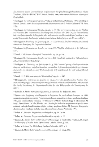 das Iniciativas Locais. Uma introdução ao pensamento pós-global (tradução brasileira de Michel
Thiollent), DP&A e PEP/COPPE, Rio de Janeiro, 2006, com o título O Sítio ou a Intangível
Proximidade.
2
 Heidegger, M. Unterwegs zur Sprache, Verlag Günther Neske, Pfullingen, 1959, referido por
Hassan Zaoual a partir da tradução francesa Acheminement vers la Parole, Gallimard/Tel, Paris,
1976.
3
 Heidegger, M. Unterwegs zur Sprache, op. cit., p. 37: “der Ort versammelt zu sich ins Höchste
und Äusserste. Das Versammelnde durchdringt und durchwest alles. Der Ort, das Versammelnde,
holt zu sich ein, verwahrt da Eingeholte, aber nicht wie eine abschliessende Kapsel, sondern so, dass
er das Versammelte durchscheint und durchleuchtet und dadurch erst in sein Wesen entlässt”.
4
 Heidegger, M. Unterwegs zur Sprache, op. cit., 211: das Wesende der Nähe ist nicht der Abstand,
sondern die Be-wëgung des Gegen-einander-über”.
5
 Heidegger, M. Unterwegs zur Sprache, op. cit., p. 199: “Nachbarschaft heisst: in der Nähe woh-
nen”.
6
    Zaoual, H. O Sítio ou a Intangível ‘Proximidade’, op. cit., p. 146.
7
 Heidegger, M., Unterwegs zur Sprache, op. cit., p. 210: “beruht die nachbarliche Nähe doch nicht
auf der raumzeitlichen Beziehung”.
8
 Heidegger, M., Unterwegs zur Sprache, op. cit., p. 211: “wir sind geneigt, das Gegen-einander-
über nur als Beziehung zwischen Menschen vorzustellen. (...) Indes kommt das Gegen-einander-
über weiter her, nämlich aus jener Weite, in der sich Erde und Himmel, der Gott und der Mensch
erreichen”.
9
    Zaoual, H., O Sítio ou a Intangível ‘Proximidade’, op. cit., p. 147.
10
  Heidegger, M., Unterwegs zur Sprache, op. cit., p. 213: “der Kampf um diese Position ist je-
doch die durchgängige Umrechnung aller Bezüge zwischen allem in das berechenbare Abstandslose.
Das ist die Ver-wüstung des Gegen-einander-über der vier Weltgegenden, die Verweigerung der
Nähe”.
11
     Bartholo, R. Martin Buber, Presença Palavra, Garamond, Rio de Janeiro, 2001.
12
  Com o título Begegnung. Autobiographische Fragmente, foi publicada em Stuttgart, em 1960,
uma primeira edição do escrito. Posteriormente houve uma edição revista e ampliada datada de
1963, que foi incluída na coletânea The Philosophy of Martin Buber, Schilpp P. e Friedman, M.
(orgs), Open Court, La Salle, Illinois, 1991. As citações incluídas no presente artigo são trans-
critas da tradução brasileira dessa edição revista e ampliada: Buber, M. Encontro. Fragmentos
Autobiográﬁcos (tradução de Soﬁa Inêz Albornoz Stein), Vozes, Petrópolis, 1991.
13
     Buber, M., Encontro. Fragmentos Autobiográﬁcos, op. cit., p. 60.
14
     Buber, M., Encontro. Fragmentos Autobiográﬁcos, op. cit., p. 19.
15
 Lévinas, E., Martin Buber and the Theory of Knowledge, in Schilpp P. e Friedman, M. (orgs),
The Philosophy of Martin Buber, Open Court, La Salle, Illinois, p. 135.
16
     Buber, M. Ich und Du. Heidelberg, Lambert Schneider, 1977, p. 9.
17
     Lévinas, E. Martin Buber and the Theory of Knowledge, op. cit., p. 137.




BARTHOLO . Sobre o sentido da proximidade                                                        53
 