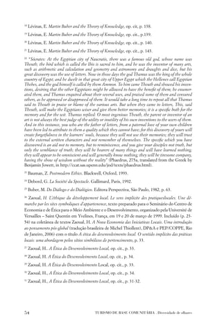 18
     Lévinas, E. Martin Buber and the Theory of Knowledge, op. cit, p. 138.
19
     Lévinas, E. Martin Buber and the Theory of Knowledge, op. cit., p.139.
20
     Lévinas, E. Martin Buber and the Theory of Knowledge, op. cit., p. 140.
21
     Lévinas, E. Martin Buber and the Theory of Knowledge, op. cit., p. 143.
22
   “Sócrates: At the Egyptian city of Naucratis, there was a famous old god, whose name was
Theuth; the bird which is called the Ibis is sacred to him, and he was the inventor of many arts,
such as arithmetic and calculation and geometry and astronomy and draughts and dice, but his
great discovery was the use of letters. Now in those days the god Thamus was the king of the whole
country of Egypt; and he dwelt in that great city of Upper Egypt which the Hellenes call Egyptian
Thebes, and the god himself is called by them Ammon. To him came Theuth and showed his inven-
tions, desiring that the other Egyptians might be allowed to have the beneﬁt of them; he enumer-
ated them, and Thamus enquired about their several uses, and praised some of them and censured
others, as he approved or disapproved of them. It would take a long time to repeat all that Thamus
said to Theuth in praise or blame of the various arts. But when they came to letters, This, said
Theuth, will make the Egyptians wiser and give them better memories; it is a speciﬁc both for the
memory and for the wit. Thamus replied: O most ingenious Theuth, the parent or inventor of an
art is not always the best judge of the utility or inutility of his own inventions to the users of them.
And in this instance, you who are the father of letters, from a paternal love of your own children
have been led to attribute to them a quality which they cannot have; for this discovery of yours will
create forgetfulness in the learners’ souls, because they will not use their memories; they will trust
to the external written characters and not remember of themselves. The speciﬁc which you have
discovered is an aid not to memory, but to reminiscence, and you give your disciples not truth, but
only the semblance of truth; they will be hearers of many things and will have learned nothing;
they will appear to be omniscient and will generally know nothing; they will be tiresome company,
having the show of wisdom without the reality” (Phaedrus, 275a, translated from the Greek by
Benjamin Jowett, in http://ccat.sas.upenn.edu/jod/texts/phaedrus.html).
23
     Bauman, Z. Postmodern Ethics. Blackwell, Oxford, 1993.
24
     Debord, G. La Société du Spectacle. Gallimard, Paris, 1992.
25
     Buber, M. Do Diálogo e do Dialógico. Editora Perspectiva, São Paulo, 1982, p. 63.
26
  Zaoual, H. L’éthique du développement local. Le sens implicite des pratiqueslocales. Une dé-
marche par les sites symboliques d’appartenence, texto preparado para o Seminário do Centro de
Economia e de Ética para o Meio Ambiente e o Desenvolvimento, organizado pela Université de
Versailles – Saint Quentin em Yvelines, França, em 19 e 20 de março de 1999. Incluído (p. 23-
54) na coletânea de textos Zaoual, H. A Nova Economia das Iniciativas Locais. Uma introdução
ao pensamento pós-global (tradução brasileira de Michel Thiollent), DP&A e PEP/COPPE, Rio
de Janeiro, 2006) com o título A ética do desenvolvimento local. O sentido implícito das práticas
locais: uma abordagem pelos sítios simbólicos de pertencimento, p. 33.
27
     Zaoual, H.. A Ética do Desenvolvimento Local, op. cit., p. 33.
28
     Zaoual, H. A Ética do Desenvolvimento Local, op. cit., p. 34.
29
     Zaoual, H. A Ética do Desenvolvimento Local, op. cit., p. 33.
30
     Zaoual, H., A Ética do Desenvolvimento Local, op. cit., p. 34.
31
     Zaoual, H., A Ética do Desenvolvimento Local, op. cit., p. 31-32.




54                                         TURISMO DE BASE COMUNITÁRIA . Diversidade de olhares
 