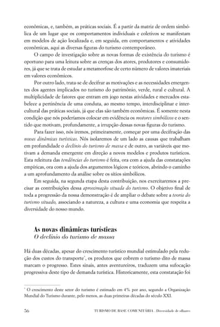 econômicas, e, também, as práticas sociais. É a partir da matriz de ordem simbó-
lica de um lugar que os comportamentos individuais e coletivos se manifestam
em modelos de ação localizada e, em seguida, em comportamentos e atividades
econômicas, aqui as diversas ﬁguras do turismo contemporâneo.
      O campo de investigação sobre as novas formas de existência do turismo é
oportuno para uma leitura sobre as crenças dos atores, produtores e consumido-
res, já que se trata de estudar a metamorfose de certo número de valores imateriais
em valores econômicos.
      Por outro lado, trata-se de decifrar as motivações e as necessidades emergen-
tes dos agentes implicados no turismo do patrimônio, verde, rural e cultural. A
multiplicidade de fatores que entram em jogo nestas atividades e mercados esta-
belece a pertinência de uma conduta, ao mesmo tempo, interdisciplinar e inter-
cultural das práticas sociais, já que elas são também econômicas. É somente nesta
condição que nós poderíamos colocar em evidência os motores simbólicos e o sen-
tido que motivam, profundamente, a irrupção dessas novas ﬁguras do turismo.
      Para fazer isso, nós iremos, primeiramente, começar por uma decifração das
novas dinâmicas turísticas. Nós isolaremos de um lado as causas que trabalham
em profundidade o declínio do turismo de massa e de outro, as variáveis que mo-
tivam a demanda emergente em direção a novos modelos e produtos turísticos.
Esta releitura das tendências do turismo é feita, ora com a ajuda das constatações
empíricas, ora com a ajuda dos argumentos lógicos e teóricos, abrindo o caminho
a um aprofundamento da análise sobre os sítios simbólicos.
      Em seguida, na segunda etapa desta contribuição, nos exercitaremos a pre-
cisar as contribuições dessa aproximação situada do turismo. O objetivo ﬁnal de
toda a progressão da nossa demonstração é de ampliar o debate sobre a teoria do
turismo situado, associando a natureza, a cultura e uma economia que respeita a
diversidade do nosso mundo.



     As novas dinâmicas turísticas
     O declínio do turismo de massa

Há duas décadas, apesar do crescimento turístico mundial estimulado pela redu-
ção dos custos do transporte*, os produtos que cobrem o turismo dito de massa
marcam o progresso. Estes sinais, antes aventureiros, traduzem uma sufocação
progressiva deste tipo de demanda turística. Historicamente, esta constatação foi


*
 O crescimento deste setor do turismo é estimado em 4% por ano, segundo a Organização
Mundial do Turismo durante, pelo menos, as duas primeiras décadas do século XXI.


56                                 TURISMO DE BASE COMUNITÁRIA . Diversidade de olhares
 