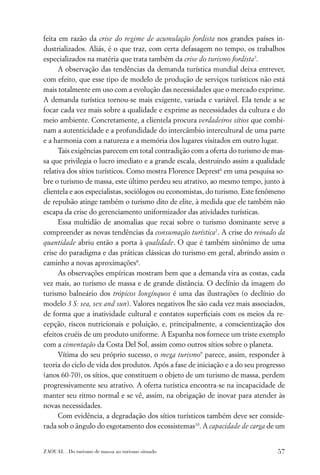 feita em razão da crise do regime de acumulação fordista nos grandes países in-
dustrializados. Aliás, é o que traz, com certa defasagem no tempo, os trabalhos
especializados na matéria que trata também da crise do turismo fordista5.
      A observação das tendências da demanda turística mundial deixa entrever,
com efeito, que esse tipo de modelo de produção de serviços turísticos não está
mais totalmente em uso com a evolução das necessidades que o mercado exprime.
A demanda turística tornou-se mais exigente, variada e variável. Ela tende a se
focar cada vez mais sobre a qualidade e exprime as necessidades da cultura e do
meio ambiente. Concretamente, a clientela procura verdadeiros sítios que combi-
nam a autenticidade e a profundidade do intercâmbio intercultural de uma parte
e a harmonia com a natureza e a memória dos lugares visitados em outro lugar.
      Tais exigências parecem em total contradição com a oferta do turismo de mas-
sa que privilegia o lucro imediato e a grande escala, destruindo assim a qualidade
relativa dos sítios turísticos. Como mostra Florence Deprest6 em uma pesquisa so-
bre o turismo de massa, este último perdeu seu atrativo, ao mesmo tempo, junto à
clientela e aos especialistas, sociólogos ou economistas, do turismo. Este fenômeno
de repulsão atinge também o turismo dito de elite, à medida que ele também não
escapa da crise do gerenciamento uniformizador das atividades turísticas.
      Essa multidão de anomalias que recai sobre o turismo dominante serve a
compreender as novas tendências da consumação turística7. A crise do reinado da
quantidade abriu então a porta à qualidade. O que é também sinônimo de uma
crise do paradigma e das práticas clássicas do turismo em geral, abrindo assim o
caminho a novas aproximações8.
      As observações empíricas mostram bem que a demanda vira as costas, cada
vez mais, ao turismo de massa e de grande distância. O declínio da imagem do
turismo balneário dos trópicos longínquos é uma das ilustrações (o declínio do
modelo 3 S: sea, sex and sun). Valores negativos lhe são cada vez mais associados,
de forma que a inatividade cultural e contatos superﬁciais com os meios da re-
cepção, riscos nutricionais e poluição, e, principalmente, a conscientização dos
efeitos cruéis de um produto uniforme. A Espanha nos fornece um triste exemplo
com a cimentação da Costa Del Sol, assim como outros sítios sobre o planeta.
      Vítima do seu próprio sucesso, o mega turismo9 parece, assim, responder à
teoria do ciclo de vida dos produtos. Após a fase de iniciação e a do seu progresso
(anos 60-70), os sítios, que constituem o objeto de um turismo de massa, perdem
progressivamente seu atrativo. A oferta turística encontra-se na incapacidade de
manter seu ritmo normal e se vê, assim, na obrigação de inovar para atender às
novas necessidades.
      Com evidência, a degradação dos sítios turísticos também deve ser conside-
rada sob o ângulo do esgotamento dos ecossistemas10. A capacidade de carga de um


ZAOUAL . Do turismo de massa ao turismo situado                                 57
 