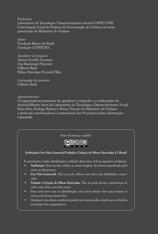 Realização
Laboratório de Tecnologia e Desenvolvimento Social COPPE/UFRJ
Coordenação Geral de Projetos de Estruturação do Turismo em áreas
priorizadas do Ministério do Turismo

Apoio
Fundação Banco do Brasil
Fundação COPPETEC

Auxiliares de pesquisa
Afonso Getúlio Zucarato
Ana Bauberger Pimentel
Gilberto Back
Nilton Henrique Peccioli Filho

Cartograﬁa dos projetos
Gilberto Back


Agradecimentos
Os organizadores gostariam de agradecer o empenho e a colaboração de:
Andréia Ribeiro Ayres do Laboratório de Tecnologia e Desenvolvimento Social
Kátia Silva, Rodrigo Ramiro e Breno Teixeira do Ministério do Turismo
e ainda aos coordenadores e responsáveis dos 50 projetos pelas informações
repassadas.




                                 Aviso de licença copyleft




     Atribuição-Uso Não-Comercial-Vedada a Criação de Obras Derivadas 2.5 Brasil

    É autorizada a cópia, distribuição e exibição desta obra. Sob as seguintes condições:
    •    Atribuição. Deve-se dar crédito ao autor original, da forma especiﬁcada pelo
         autor ou licenciante.
    •    Uso Não-Comercial. Não se pode utilizar esta obra com ﬁnalidades comer-
         ciais.
    •    Vedada a Criação de Obras Derivadas. Não se pode alterar, transformar ou
         criar outra obra com base nesta.
    •    Para cada novo uso ou distribuição, você deve deixar claro para outros os
         termos da licença desta obra.
    •    Qualquer uma destas condições podem ser renunciadas, desde que se obtenha
         permissão dos orgaizadores.
 