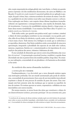 sítio, noção emprestada da ecologia global, não é sem limite, e o limite em questão
parece expressar a lei dos rendimentos decrescentes, tão caros em Malthus e em
Ricardo. O modelo do estado imutável é suscetível também de ser aplicado à satu-
ração, da qual é vítima, hoje, o sistema econômico do turismo de massa. Com efei-
to, a qualidade de um sítio turístico recai sobre suas dotações naturais e culturais.
Uma exploração sem limite e sem respeito destas últimas impulsiona irremedia-
velmente um esgotamento e consequentemente, uma repulsa da demanda, logo,
de investimentos. A procura da rentabilidade máxima destrói, a longo prazo, as
bases dessa mesma rentabilidade. À sua maneira, Karl Marx diria: O capital é seu
próprio coveiro ou a barreira de si mesmo.
      Tudo indica então, que quando uma prática social, aqui o turismo, constitui
o objeto do único paradigma econômico na sua concepção e na sua gestão, peri-
clita, além do seu limite de tolerância, e perde, assim, sua validade. A curto prazo,
o lucro mata o lucro. Todo sistema vivo, biológico ou social, que se uniformiza e
se especializa, desmorona. Este limite estabelece então a necessidade de uma nova
aproximação, integrando a pluralidade dos aspectos de um dado sítio (cultura,
natureza, arquitetura, história etc.), conscientizando-se da importância do senso
implícito das práticas dos atores, visitantes e habitantes do sítio.
      É esta variedade de dimensões que está no centro da problemática das novas
faces do turismo11. A representação conceitual (teorias e modelos) e a gestão dessa
diversidade não são os pontos fortes dos modelos padrões, longe disso. No entan-
to, nas realizações, a necessidade de um pluralismo e de harmonia na diversidade
se faz sentir.

     As variáveis das novas demandas turísticas
     a sufocação do uniforme
      Fundamentalmente, é na diversidade que a nova demanda turística esgota
suas motivações profundas. Em um mundo atormentado pela perda de referên-
cias, a necessidade de pertencimento, bem como de um intercâmbio intercultural,
exprimem o desejo de uma procura de sentidos da parte dos atores. Esta cons-
tatação está bem presente atrás das mudanças que se operam na superfície da
área do turismo. Os turistas querem ser atores, responsáveis e solidários em seus
intercâmbios com outros mundos.
      Da mesma maneira, os atores locais dos sítios que constituem o objeto de
um desenvolvimento turístico, procuram participar* de sua economia sem, para

*
 A coerência de um sistema de ofertas turísticas variadas supõe um nível mínimo de associação
entre todos os atores envolvidos (população, coletividades locais, sociedade civil, proﬁssionais
etc.). A necessidade de colocar estratégias de redes turísticas se impõe. Intervém necessariamen-


58                                      TURISMO DE BASE COMUNITÁRIA . Diversidade de olhares
 