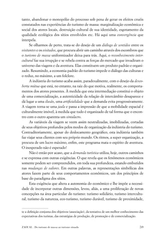 tanto, abandonar o monopólio do processo sob pena de gerar os efeitos cruéis
constatados nas experiências do turismo de massa: marginalização econômica e
social dos atores locais, destruição cultural de sua identidade, esgotamento da
qualidade ecológica dos sítios envolvidos etc. Há aqui uma convergência que
interpela.
      Se olharmos de perto, trata-se do desejo de um diálogo de sentidos entre os
visitantes e os visitados, que procura abrir um caminho através dos escombros que
o turismo de massa uniformizador deixa para trás. Aqui, o reconhecimento inter-
cultural faz sua irrupção e se rebela contra as forças do mercado que invadiram o
universo das viagens e da aventura. Elas constituem um produto padrão e organi-
zado. Resumindo, a economia padrão do turismo impede o diálogo das culturas e
o reduz, no máximo, a um folclore.
      A indústria do turismo acaba assim, paradoxalmente, com o desejo da desco-
berta mútua que está, no entanto, na raiz do que motiva, realmente, os comporta-
mentos dos atores presentes. À medida que esta intermediação constitui o objeto
de uma comercialização, a autenticidade da relação de intercâmbio desaparece e
dá lugar a uma ilusão, uma artiﬁcialidade que a demanda evita progressivamente.
A viagem torna-se uma jaula e passa a impressão de que a mobilidade espacial é
culturalmente imóvel, à medida que tudo é organizado de tal forma que o encon-
tro com o outro aparenta um simulacro.
      As variáveis da viagem se veem assim neutralizadas, imobilizadas, cortadas
de seus objetivos profundos pelos modos de organização da indústria do turismo.
Contraditoriamente, apesar do deslocamento geográﬁco, esta indústria também
faz viajar seus clientes com seu próprio mundo. Os ritmos, a super organização, a
procura de um lucro máximo, enﬁm, este programa mata o espírito de aventura.
O inesperado não é esperado!
      Não é então por acaso, que a demanda turística utiliza, hoje, outros caminhos
e se expressa com outras exigências. O que revela que os fenômenos econômicos
somente podem ser compreendidos, em toda sua profundeza, estando embutidos
nas mudanças de valores. Em outras palavras, as representações simbólicas dos
atores fazem parte de seus comportamentos econômicos, um dos princípios de
base do paradigma dos sítios.
      Esta exigência que altera a autonomia do econômico e lhe impõe a necessi-
dade de incorporar outras dimensões, levou, aliás, a uma proliferação de novas
concepções na área particular do turismo: turismo solidário, turismo intercultu-
ral, turismo da natureza, eco-turismo, turismo durável, turismo de proximidade,


te a deﬁnição conjunta dos objetivos (associação), da tentativa de um melhor conhecimento das
expectativas dos turistas, das estratégias de produção, de promoção e de comercialização.


ZAOUAL . Do turismo de massa ao turismo situado                                           59
 