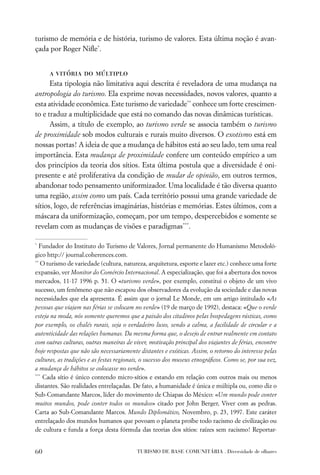 turismo de memória e de história, turismo de valores. Esta última noção é avan-
çada por Roger Niﬂe*.


      a vitória do múltiplo
      Esta tipologia não limitativa aqui descrita é reveladora de uma mudança na
antropologia do turismo. Ela exprime novas necessidades, novos valores, quanto a
esta atividade econômica. Este turismo de variedade** conhece um forte crescimen-
to e traduz a multiplicidade que está no comando das novas dinâmicas turísticas.
      Assim, a título de exemplo, ao turismo verde se associa também o turismo
de proximidade sob modos culturais e rurais muito diversos. O exotismo está em
nossas portas! A ideia de que a mudança de hábitos está ao seu lado, tem uma real
importância. Esta mudança de proximidade confere um conteúdo empírico a um
dos princípios da teoria dos sítios. Esta última postula que a diversidade é oni-
presente e até proliferativa da condição de mudar de opinião, em outros termos,
abandonar todo pensamento uniformizador. Uma localidade é tão diversa quanto
uma região, assim como um país. Cada território possui uma grande variedade de
sítios, logo, de referências imaginárias, histórias e memórias. Estes últimos, com a
máscara da uniformização, começam, por um tempo, despercebidos e somente se
revelam com as mudanças de visões e paradigmas***.

*
  Fundador do Instituto do Turismo de Valores, Jornal permanente do Humanismo Metodoló-
gico http:// journal.coherences.com.
**
   O turismo de variedade (cultura, natureza, arquitetura, esporte e lazer etc.) conhece uma forte
expansão, ver Monitor do Comércio Internacional. A especialização, que foi a abertura dos novos
mercados, 11-17 1996 p. 51. O «turismo verde», por exemplo, constitui o objeto de um vivo
sucesso, um fenômeno que não escapou dos observadores da evolução da sociedade e das novas
necessidades que ela apresenta. É assim que o jornal Le Monde, em um artigo intitulado «As
pessoas que viajam nas férias se colocam no verde» (19 de março de 1992), destaca: «Que o verde
esteja na moda, nós somente queremos que a paixão dos citadinos pelas hospedagens rústicas, como
por exemplo, os chalés rurais, seja o verdadeiro luxo, sendo a calma, a facilidade de circular e a
autenticidade das relações humanas. Da mesma forma que, o desejo de entrar realmente em contato
com outras culturas, outras maneiras de viver, motivação principal dos viajantes de férias, encontre
hoje respostas que não são necessariamente distantes e exóticas. Assim, o retorno do interesse pelas
culturas, as tradições e as festas regionais, o sucesso dos museus etnográﬁcos. Como se, por sua vez,
a mudança de hábitos se colocasse no verde».
***
    Cada sítio é único contendo micro-sítios e estando em relação com outros mais ou menos
distantes. São realidades entrelaçadas. De fato, a humanidade é única e múltipla ou, como diz o
Sub-Comandante Marcos, líder do movimento de Chiapas do México: «Um mundo pode conter
muitos mundos, pode conter todos os mundos» citado por John Berger, Viver com as pedras.
Carta ao Sub-Comandante Marcos. Mundo Diplomático, Novembro, p. 23, 1997. Este caráter
entrelaçado dos mundos humanos que povoam o planeta proíbe todo racismo de civilização ou
de cultura e funda a força desta fórmula das teorias dos sítios: raízes sem racismo! Reportar-


60                                        TURISMO DE BASE COMUNITÁRIA . Diversidade de olhares
 