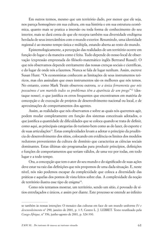 Em outros termos, mesmo que um território dado, por menor que ele seja,
nos pareça homogêneo em sua cultura, em sua história e em sua estrutura econô-
mica, quanto mais se pratica a imersão ou toda forma de conhecimento do seu
interior, mais se dará conta de que ele recepta também sua diversidade endógena
herdada de seus intercâmbios com o mundo exterior. Resumindo, uma identidade
regional é ao mesmo tempo única e múltipla, estando aberta ao resto do mundo.
      Epistemologicamente, a percepção das realidades de um território ocorre em
função do lugar e da maneira como é feita. Tudo depende do nosso local de obser-
vação (expressão emprestada do ﬁlósofo-matemático inglês Bertrand Russel). O
que nós observamos depende estritamente das nossas crenças sociais e cientíﬁcas,
e do lugar de onde nós a fazemos. Nunca se fala de lugar nenhum. Assim, escreve
Susan Hunt: “Os economistas conhecem as limitações de seus instrumentos teó-
ricos, mas eles assinalam que esses instrumentos são os melhores que nós temos.
No entanto, como Mark Twain observou outrora, se a única ferramenta que nós
possuímos é um martelo todos os problemas têm a aparência de um prego”12 (des-
taque nosso), o que justiﬁca os erros frequentes que encontramos em matéria de
concepção e de execução de projetos de desenvolvimento nacional ou local, e de
aproximações de comportamentos dos agentes.
      Assim, as realidades que nós observamos e sobre as quais nós queremos agir,
podem mudar completamente em função dos sistemas conceituais adotados, o
que justiﬁca a quantidade de diﬁculdades que se coloca quando se trata de deﬁnir,
como aqui, as principais categorias do turismo bem como as do lazer, do esporte e
de suas articulações13. Estas complexidades levam a adotar o princípio da prudên-
cia do desenvolvimento dos sítios, colocando em evidência os limites dos modelos
redutores provenientes da cultura de domínio que caracteriza as ciências sociais
dominantes. Estas últimas são programadas para produzir princípios, deﬁnições
e funções de comportamentos que seriam válidos, de uma vez por todas, em todo
lugar e a todo tempo.
      Ora, a concepção que tem o ator do seu mundo e do signiﬁcado de suas ações
deve estar na raiz das deﬁnições que nós propomos de uma dada situação. E, neste
nível, nós não podemos escapar da complexidade que coloca a diversidade das
práticas e aquelas dos pontos de vista feitos sobre elas. A complexidade da noção
de território ilustra esse tipo de enigma14.
      Como nós tentamos mostrar, um território, sendo um sítio, é povoado de sí-
tios entrelaçados e únicos, e assim por diante. Este processo se estende ao inﬁnito


se também às nossas intenções: O mosaico das culturas em face de um mundo uniforme Fé e
desenvolvimento nº 290, janeiro de 2001, p. 1-5, Centro L. J. LEBRET. Texto reutilizado pela
Congo-Afrique, nº 356, junho-agosto de 2001, p. 324-330.


ZAOUAL . Do turismo de massa ao turismo situado                                          61
 