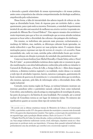 e desvenda a grande relatividade de nossas representações e de nossas práticas,
assim como a impotência das ciências compartimentadas da ideologia acadêmica,
empobrecida pelo reducionismo.
      Dessa forma, a falta de interatividade dos saberes impede de colocar em des-
taque as diversidades locais, fonte de riquezas para um território dado e, conse-
quentemente, para o país onde se encontra. Entretanto, a variedade frequentemente
invisível de um sítio está suscetível de melhorar seu atrativo turístico (expressão em-
prestada de Allioune Ba e Gerard Dokou)15. Este aspecto mosaico dos territórios é
muito importante para que se leve em consideração que as novas atitudes turísticas
parecem se focar sobre a diversidade das culturas e das paisagens da vizinhança.
      Em resumo, os indivíduos não parecem mais procurar, exclusivamente, a
mudança de hábitos, mas, também, as diferenças culturais locais ignoradas, ou
ainda redescobrir o que lhes parece ser suas próprias raízes. O conjunto dessas
motivações parece expressar um tipo de turismo de emoções e de assombro. Essas
necessidades são, cada vez mais, sentidas pelas coletividades locais que reorien-
tam seus esforços em direção à proteção da variedade dos patrimônios locais*.
      Como nos fazem lembrar Jean-Michel Dewailly e Claude Sobry sobre o Nord
Pas de Calais**, as potencialidades turísticas desta região não se resumem às gran-
des manifestações e aos sítios habitualmente conhecidos pela mídia ou visitados (o
Carnaval de Dunkerque, a Feira de Lille, a Antiga Lille etc.). Além desta imagem
redutora, a dinâmica turística regional é, na realidade, muito densa e se estende
a todo tipo de atividades (esportes, lazeres, natureza e paisagens, gastronomia do
local, turismo de guerra ou de memória etc.) e a incontáveis sítios que os nórdicos,
eles mesmos, ignoram, pela falta de informação sobre a diversidade desta velha
região industrial.
      Contudo, nesta mesma região da França, os turistas/visitantes mostram um
interesse grandioso sobre o patrimônio natural, cultural, bem como industrial.
Com efeito, uma indústria, seja ela antiga ou empregadora de tecnologia de ponta,
faz parte da paisagem e da história de uma localidade. Por exemplo, até a central
nuclear de Gravelines tornou-se um lugar de inúmeras visitas. Os números são
signiﬁcativos quanto ao sucesso deste tipo de turismo local.

*
   De acordo com as últimas estatísticas trienais do Ministério da Cultura e da Comunicação
(1996), o patrimônio recebe 32% dos gastos culturais dos municípios e consome mais da metade
(52%) dos gastos dos departamentos (estados). Nas regiões, a conservação dos patrimônios está
em segundo lugar, após a produção-difusão artística. Dados da Gazette nº 33, 1997.
**
   A Região Nord Pas de Calais, há várias décadas, conhece profundas mudanças sócio-econômi-
cas. Suas antigas indústrias tradicionais (carvão, têxtil, siderúrgica, depósitos navais etc.) desa-
pareceram ou perderam muito sua importância. A herança deste passado industrial inﬂuencia
profundamente uma das atividades que contribui com a reconversão regional: o turismo.


62                                        TURISMO DE BASE COMUNITÁRIA . Diversidade de olhares
 