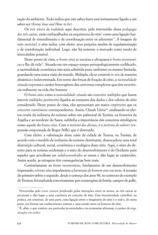 ração do ambiente. Tudo indica que este saber-fazer está intimamente ligado a um
saber-ser (Know how and How to be).
     Os três níveis da realidade aqui descritos, pelo intermédio desta pedagogia
das três caixas, estão embaralhados na arquitetura do sítio* como uma ligação fun-
damental de entendimento e de coordenação entre os aderentes**. À imagem da
mão invisível, o sítio induz, com efeito, seus próprios modos de regulamentação
e de coordenação individual. Logo, não há somente o mercado como modo de
intercâmbio possível.
     Deste ponto de vista, o homo situs se encaixa e ultrapassa o homo oeconomi-
cus e lhe dá vida17. Situado em um espaço-tempo antropologicamente codiﬁcado,
a racionalidade econômica não seria admitida pura, uniforme ou mesmo limitada,
guardando uma única visão do mundo. Múltipla, ela se constrói in situ de maneira
dinâmica e indeterminada. Em nome das forças de ﬁxação do sítio, a racionalidade
situada expressa o caráter heterogêneo dos universos complexos que têm ocorrên-
cia realmente na vida dos homens.
     O homo situs como a racionalidade situada são conceitos múltiplos que fazem
intervir múltiplos parâmetros ligados ao conjunto dos dados e dos valores do sítio
considerado. Deste ponto de vista, eles apresentam um maior empirismo que os
conceitos econômicos correspondentes. Assim, Claude Llena18, analisando os efei-
tos cruéis da indústria do turismo sobre um palmeiral da Tunísia, na fronteira da
Argélia e ao nordeste do Saara, sublinha a importância dos conceitos sitiológicos
como aquele do homo situs. Com o turismo das divisas, é o turismo de valores (ex-
pressão emprestada de Roger Niﬂe) que é destruído.
     Com efeito, a valorização deste oásis da cidade de Tozeur, na Tunísia, de
acordo com o modelo de indústria do turismo dominante, desencadeou uma total
destruição cultural, social, econômica e ecológica deste sítio. Aqui, o mito do de-
serto para os turistas ocidentais e o mito do desenvolvimento e do Ocidente para
aqueles que acreditam ser subdesenvolvidos se unem e dão lugar às catástrofes.
Assim sendo, as miragens têm consequências bem reais.
     Contrariamente ao homo oeconomicus, fundamento de um desenvolvimento
impensado, o homo situs impulsionou a harmonia do homem com seu meio. A invasão
do primeiro sobre o segundo, desde o começo dos anos 90, no contexto do exemplo
de Trozeur, foi traduzida concretamente por construções de hotéis, campos de golfe,

*
   Percorridas pelo senso comum produzido pelas interações entre os atores, as três caixas se
encaixam e dão lugar a uma coerência ao conceito de sítio. Esta interatividade contribui, na
prática, em construir, de uma parte, uma ligação entre o imaginário do sítio e o real e, de outra
parte, em formar um conhecimento comum e uma coesão entre os homens do sítio.
**
   É, aliás, o que confere, em particular às sociedades e às economias africanas, o caráter de orga-
nizações em cachos.


64                                        TURISMO DE BASE COMUNITÁRIA . Diversidade de olhares
 