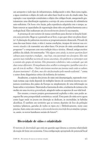 um aeroporto e todo tipo de infraestrutura, desﬁgurando o sítio. Rara nesta região,
a água constituía o objeto de todo um saber-fazer local no seio do citado oásis. Sua
captação e sua repartição constituíam o objeto dos códigos locais, assegurando gra-
tuitamente uma distribuição equitativa a serviço de uma economia de subsistência
auto-suﬁciente. Os homo situs locais, pela experiência adquirida com o tempo, sa-
biam renovar as capacidades de regeneração deste sítio em perfeita harmonia com a
ecologia local. Eles realizavam um desenvolvimento durável à sua maneira.
      A presença de um turismo de massa contribuiu para desviar os lençóis freáti-
cos a seu proveito. Rega-se o gramado ao ar livre, o que quer dizer em pleno deser-
to! A plantação de palmeiras encontra-se progressivamente dessecada. Privado de
uma das suas fontes vitais, o sítio é, nestas condições, incapaz de renovar sua eco-
nomia situada e de transmitir seu saber-fazer. Os jovens do oásis acreditaram no
progresso19 e romperam com esta tradição ética e técnica. Ahmed, antigo escritor
público da cidade, foi testemunha: “Há alguns anos ainda, os jovens queriam fazer
esforços para respeitar a tradição... mas hoje, esta juventude nos desespera. Eles não
querem mais trabalhar na terra de nossos ancestrais, eles preferem se corromper com
o contato dos grupos de turistas. Eles procuram o dinheiro e não a amizade: que são
duas coisas diferentes. O muçulmano deve acolher o estrangeiro e partilhar com ele o
que ele tem de melhor. – Vocês não tentam mostrar aos turistas onde estão os valores
do povo tunisiano? – É claro, mas eles são fascinados pelo mundo ocidental...” conta
o autor deste diagnóstico crítico da indústria do turismo.
      Atualmente, a maioria dos jovens do oásis está desempregada, esperando even-
tuais turistas cuja vinda depende de múltiplos fatores de ocorrência incerta na con-
juntura econômica dos países da Europa ou simplesmente de uma informação ou
boato sobre o terrorismo. Destruindo a harmonia do sítio, a indústria do turismo a fez
oscilar em uma incerteza generalizada, atingindo todos os aspectos de sua vida local.
      Em resumo, o macro projeto governamental explodiu o sítio, sem poder as-
segurar-lhe uma prosperidade econômica e social. Uma parte do oásis serve agora
como lugar onde os jovens em deserção se dedicam, às escondidas, às bebidas
alcoólicas. É também um território que se tornou depósito de lixo da poluição
turística (plásticos, garrafas de todos os tipos etc.). Deﬁnitivamente, neste caso
preciso, bem como em outros, o desenvolvimento invertido leva à miséria e prepa-
ra, assim, os novos kamikazes sociais do futuro20.



      Diversidade de sítios e criatividade

O turismo de diversidade que está em questão aqui denota a extrema relatividade
da noção de fonte em economia. Uma conﬁguração apropriada do potencial local


ZAOUAL . Do turismo de massa ao turismo situado                                    65
 