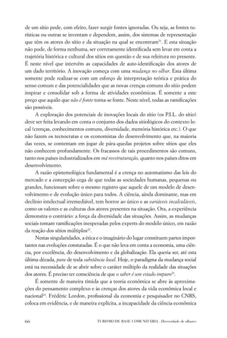 de um sítio pode, com efeito, fazer surgir fontes ignoradas. Ou seja, as fontes tu-
rísticas ou outras se inventam e dependem, assim, dos sistemas de representação
que têm os atores do sítio e da situação na qual se encontram21. E esta situação
não pode, de forma nenhuma, ser corretamente identiﬁcada sem levar em conta a
trajetória histórica e cultural dos sítios em questão e de sua releitura no presente.
É neste nível que intervêm as capacidades de auto-identiﬁcação dos atores de
um dado território. A inovação começa com uma mudança no olhar. Esta última
somente pode realizar-se com um esforço de interpretação teórica e prática do
senso comum e das potencialidades que as novas crenças comuns do sítio podem
inspirar e consolidar sob a forma de atividades econômicas. É somente a este
preço que aquilo que não é fonte torna-se fonte. Neste nível, todas as ramiﬁcações
são possíveis.
      A exploração dos potenciais de inovações locais do sítio (os P.I.L. do sítio)
deve ser feita levando em conta o conjunto dos dados sitiológicos do contexto lo-
cal (crenças, conhecimentos comuns, diversidade, memória histórica etc.). O que
não fazem os tecnocratas e os economistas do desenvolvimento que, na maioria
das vezes, se contentam em jogar de pára-quedas projetos sobre sítios que eles
não conhecem profundamente. Os fracassos de tais procedimentos são comuns,
tanto nos países industrializados em má reestruturação, quanto nos países ditos em
desenvolvimento.
      A razão epistemológica fundamental é a crença no automatismo das leis do
mercado e a concepção cega de que todas as sociedades humanas, pequenas ou
grandes, funcionam sobre o mesmo registro que aquele de um modelo de desen-
volvimento e de evolução único para todos. A ciência, ainda dominante, mas em
declínio intelectual irremediável, tem horror ao único e as variáveis incalculáveis,
como os valores e as culturas dos atores presentes na situação. Ora, a experiência
demonstra o contrário: a força da diversidade das situações. Assim, as mudanças
sociais tomam ramiﬁcações inesperadas pelos experts do modelo único, em razão
da reação dos sítios múltiplos22.
      Nestas singularidades, a ética e o imaginário do lugar constituem partes impor-
tantes nas evoluções constatadas. É o que não leva em conta a economia, uma ciên-
cia, por excelência, do desenvolvimento e da globalização. Ela queria ser, até esta
última década, pura de toda substância local. Hoje, o paradigma da mudança social
está na necessidade de se abrir sobre o caráter múltiplo da realidade das situações
dos atores. É preciso ter consciência de que o saber é um estado impuro23.
      É somente de maneira tímida que a teoria econômica se abre às aproxima-
ções do pensamento complexo e às crenças dos atores da vida econômica local e
nacional24. Frédéric Lordon, proﬁssional da economia e pesquisador no CNRS,
coloca em evidência, e de maneira explícita, a incapacidade da ciência econômica


66                                 TURISMO DE BASE COMUNITÁRIA . Diversidade de olhares
 