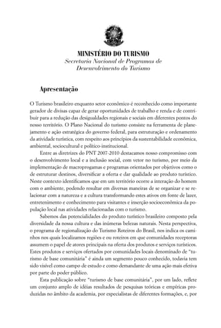 MINISTÉRIO DO TURISMO
                 Secretaria Nacional de Programas de
                     Desenvolvimento do Turismo


    Apresentação

O Turismo brasileiro enquanto setor econômico é reconhecido como importante
gerador de divisas capaz de gerar oportunidades de trabalho e renda e de contri-
buir para a redução das desigualdades regionais e sociais em diferentes pontos do
nosso território. O Plano Nacional do turismo consiste na ferramenta de plane-
jamento e ação estratégica do governo federal, para estruturação e ordenamento
da atividade turística, com respeito aos princípios da sustentabilidade econômica,
ambiental, sociocultural e político-institucional.
     Entre as diretrizes do PNT 2007-2010 destacamos nosso compromisso com
o desenvolvimento local e a inclusão social, com vetor no turismo, por meio da
implementação de macroprogamas e programas orientados por objetivos como o
de estruturar destinos, diversiﬁcar a oferta e dar qualidade ao produto turístico.
Neste contexto identiﬁcamos que em um território ocorre a interação do homem
com o ambiente, podendo resultar em diversas maneiras de se organizar e se re-
lacionar com a natureza e a cultura transformando estes ativos em fonte de lazer,
entretenimento e conhecimento para visitantes e inserção socioeconômica da po-
pulação local nas atividades relacionadas com o turismo.
     Sabemos das potencialidades do produto turístico brasileiro composto pela
diversidade da nossa cultura e das inúmeras belezas naturais. Nesta perspectiva,
o programa de regionalização do Turismo Roteiros do Brasil, nos indica os cami-
nhos nos quais localizamos regiões e ou roteiros em que comunidades receptoras
assumem o papel de atores principais na oferta dos produtos e serviços turísticos.
Estes produtos e serviços ofertados por comunidades locais denominado de “tu-
rismo de base comunitária” é ainda um segmento pouco conhecido, todavia tem
sido visível como campo de estudo e como demandante de uma ação mais efetiva
por parte do poder público.
     Esta publicação sobre “turismo de base comunitária”, por um lado, reﬂete
um conjunto amplo de idéias resultados de pesquisas teóricas e empíricas pro-
duzidas no âmbito da academia, por especialistas de diferentes formações, e, por
 