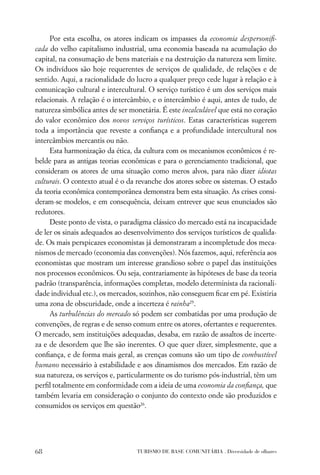 Por esta escolha, os atores indicam os impasses da economia despersoniﬁ-
cada do velho capitalismo industrial, uma economia baseada na acumulação do
capital, na consumação de bens materiais e na destruição da natureza sem limite.
Os indivíduos são hoje requerentes de serviços de qualidade, de relações e de
sentido. Aqui, a racionalidade do lucro a qualquer preço cede lugar à relação e à
comunicação cultural e intercultural. O serviço turístico é um dos serviços mais
relacionais. A relação é o intercâmbio, e o intercâmbio é aqui, antes de tudo, de
natureza simbólica antes de ser monetária. É este incalculável que está no coração
do valor econômico dos novos serviços turísticos. Estas características sugerem
toda a importância que reveste a conﬁança e a profundidade intercultural nos
intercâmbios mercantis ou não.
     Esta harmonização da ética, da cultura com os mecanismos econômicos é re-
belde para as antigas teorias econômicas e para o gerenciamento tradicional, que
consideram os atores de uma situação como meros alvos, para não dizer idiotas
culturais. O contexto atual é o da revanche dos atores sobre os sistemas. O estado
da teoria econômica contemporânea demonstra bem esta situação. As crises consi-
deram-se modelos, e em consequência, deixam entrever que seus enunciados são
redutores.
     Deste ponto de vista, o paradigma clássico do mercado está na incapacidade
de ler os sinais adequados ao desenvolvimento dos serviços turísticos de qualida-
de. Os mais perspicazes economistas já demonstraram a incompletude dos meca-
nismos de mercado (economia das convenções). Nós fazemos, aqui, referência aos
economistas que mostram um interesse grandioso sobre o papel das instituições
nos processos econômicos. Ou seja, contrariamente às hipóteses de base da teoria
padrão (transparência, informações completas, modelo determinista da racionali-
dade individual etc.), os mercados, sozinhos, não conseguem ﬁcar em pé. Existiria
uma zona de obscuridade, onde a incerteza é rainha25.
     As turbulências do mercado só podem ser combatidas por uma produção de
convenções, de regras e de senso comum entre os atores, ofertantes e requerentes.
O mercado, sem instituições adequadas, desaba, em razão de assaltos de incerte-
za e de desordem que lhe são inerentes. O que quer dizer, simplesmente, que a
conﬁança, e de forma mais geral, as crenças comuns são um tipo de combustível
humano necessário à estabilidade e aos dinamismos dos mercados. Em razão de
sua natureza, os serviços e, particularmente os do turismo pós-industrial, têm um
perﬁl totalmente em conformidade com a ideia de uma economia da conﬁança, que
também levaria em consideração o conjunto do contexto onde são produzidos e
consumidos os serviços em questão26.




68                                TURISMO DE BASE COMUNITÁRIA . Diversidade de olhares
 