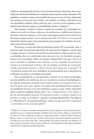 anônimo e dominado pela técnica e uma economia mutáveis e alienantes. Esta neces-
sidade de referências simbólicas de existência está na raiz do turismo alternativo. Ele
estabelece, ao mesmo tempo, a necessidade de uma governança turística, valorizando
não somente os atores do sítio turístico, mas também os turistas, colocando-os em
um intercâmbio autêntico. Deste ponto de vista, o turismo situado organiza o inter-
câmbio intercultural e assegura as durabilidades sociais e ecológicas27.
      Não-situado, o homem moderno, aquele da sociedade da competição eco-
nômica com todos os efeitos cruéis que nós conhecemos, também está à procura
das raízes culturais, biótipos e nichos sócio-relacionais suscetíveis de colocá-lo em
harmonia consigo mesmo e com o mundo à sua volta. O conhece-te a ti mesmo de
Aristóteles adquire assim certa consistência nesta pesquisa dos cidadãos da socie-
dade industrial sem direção*.
      Na França, o sucesso dos dias do patrimônio desde 1997 testemunha, aliás, o
interesse quase nacional pela descoberta de monumentos religiosos, usinas novas
e antigas, museus e tudo que dá sentido ao pertencimento. Deste ponto de vista,
o patrimônio deve ser considerado como uma nova base de identidade na qual o
homem tem necessidade. Sobre este assunto, Daniel Fabre nota que “Apesar de
nossas sociedades se deﬁnirem como modernas, ou seja, engajadas em um processo
contínuo de transformação histórica, elas são também sociedades de conservação.
A febre patrimonial crescente é a forma presente deste apego com o passado”28. É
o irresistível sucesso dos sítios simbólicos de pertencimento face à desordem da
civilização econômica e tecnológica dominante.
      Esta necessidade de ter um patrimônio cultural, ou em nossa terminologia,
um sítio simbólico de referência, deve ser inserida no contexto de globalização e
de crise do sentimento nacional, ou em outros termos, no desaparecimento sen-
sível da pátria como valor superior. O sucesso dos patrimônios locais exprime a
necessidade de bússolas sociais dos indivíduos e grupos sociais. O sítio cultural faz
assim o papel de regulador destas crises: “ele é verdadeiramente o bem comum, a
base de uma identidade emocional. E o nacional esconde-se, ou talvez, encarna-se no
próximo, na região, na localidade”, segundo o etnólogo Daniel Fabre. Para Berard
L. e Marchenay P., esta patrimonialização “traduz um jogo sutil entre o dado local
e as demandas de uma sociedade global’29.

*
 O déﬁcit de crenças da sociedade contemporânea é tal que qualquer evento reprisado pela mí-
dia pode tornar-se, em algumas situações, fundador de um sítio turístico. (Que é o caso da Ponte
de l’Alma em Paris visitada por turistas do mundo inteiro após o acidente infeliz da Princesa
Diana!). Aqui, é o caso de um sítio simbólico adulterado por esta mesma máquina econômica e
da mídia que cria a vida social. Mas, é uma produção de sentido virtual que vem alimentar os
mega-sistemas (economia, ciência técnica, mídias etc.) da sociedade de competição econômica
esquivando os verdadeiros problemas de hoje.


70                                      TURISMO DE BASE COMUNITÁRIA . Diversidade de olhares
 