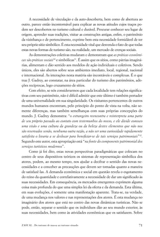 A necessidade de vinculação e da auto-descoberta, bem como de abertura ao
outro, parece então incontornável para explicar as novas atitudes cujos traços po-
dem ser descobertos no turismo cultural e durável. Procurar conhecer seu lugar de
origem, aprender suas tradições, visitar as construções antigas, enﬁm, o patrimônio
da vizinhança e de pertencimento, exprime bem esta necessidade formidável de ter
seu próprio sítio simbólico. É esta necessidade vital que desvenda o fato de que todas
estas novas formas de turismo são, na realidade, um mercado de crenças sociais.
      As demonstrações coletivas mudaram e demonstram que as práticas econômi-
cas são práticas sociais30 e simbólicas31. É assim que os sítios, como pátrias imaginá-
rias, alimentam e dão sentido aos modelos de ação individuais e coletivos. Sendo
únicos, eles são abertos sobre seus ambientes imediato, local, regional, nacional
e internacional. As interações nesta matéria são incontáveis e complexas. É o que
traz J. Gadrey, ao constatar, na área particular do turismo dos patrimônios, ado-
ções recíprocas, logo cruzamento de sítios.
      Com efeito, se nós considerarmos que cada localidade tem relações signiﬁca-
tivas com seu patrimônio, não é difícil admitir que este último é também portador
de uma universalidade em sua singularidade. Os visitantes pertencentes de outros
mundos humanos encontram, pelo princípio do ponto de vista na volta, não so-
mente diferenças, mas também semelhanças com suas próprias concepções do
mundo. J. Gadrey demonstra: “o estrangeiro reencontra e reinterpreta uma parte
de seu próprio passado ao contato com testemunhos do nosso, e ele divide conosco
uma visão e uma cultura da grandeza ou da beleza destes elementos que não nos
são reservados senão, nenhuma outra razão, a não ser uma curiosidade rapidamente
satisfeita o levaria a se deslocar para beneﬁciar-se de tais serviços patrimoniais”32.
Segundo este autor, esta apropriação está “na fonte do componente patrimonial dos
serviços turísticos modernos”.
      Como já foi dito, estas novas perspectivas paradigmáticas que colocam no
centro de seus dispositivos teóricos os sistemas de representação simbólica dos
atores, podem, ao mesmo tempo, nos ajudar a decifrar o sentido das novas ne-
cessidades e a conceber as precauções que devem ser tomadas quanto a maneira
de satisfazê-las. A demanda econômica e social em questão revela o esgotamento
do reino da quantidade e correlativamente a necessidade de dar um signiﬁcado às
suas necessidades. Em consequência, os mercados emergentes exprimem alguma
coisa mais profunda do que uma simples lei da oferta e da demanda. Esta última,
em suas evoluções, é somente uma manifestação aparente. Trata-se, na verdade,
de uma mudança nos valores e nas representações dos atores. É esta mudança no
imaginário dos atores que está no centro das novas dinâmicas turísticas. Não se
pode, então, separar o sentido que os indivíduos dão ao seu mundo exterior, às
suas necessidades, bem como às atividades econômicas que os satisfazem. Sobre


ZAOUAL . Do turismo de massa ao turismo situado                                     71
 