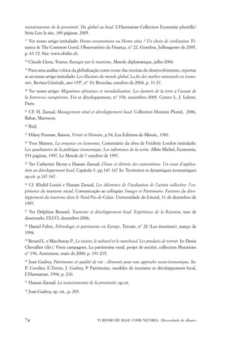 socioéconomie de la proximité. Du global au local. L’Harmattan Collection Economie plurielle/
Série Lire le site, 189 páginas. 2005.
17
  Ver nosso artigo intitulado: Homo oeconomicus ou Homo situs ? Un choix de civilisation. Fi-
nance & The Common Good, Observatório da Finança, nº 22, Genebra, Julhoagosto de 2005,
p. 63-72. Site: www.obsﬁn.ch.
18
     Claude Llena, Tozeur, Ravagée par le tourisme, Monde diplomatique, julho 2004.
19
  Para uma análise crítica da globalização como ícone das receitas do desenvolvimento, reportar
se ao nosso artigo intitulado: Les illusions du monde global, La ﬁn des mythes rationnels en écono-
mie. Revista Générale, ano 139º, nº 10, Bruxelas, outubro de 2004, p. 31-37.
20
   Ver nosso artigo: Migrations africaines et mondialisation. Les damnés de la terre à l’assaut de
la forteresse européenne, Foi et développement, n° 338, novembro 2005. Centro L. J. Lebret,
Paris.
21
  CF. H. Zaoual, Management situé et développement local. Collection Horizon Pluriel, 2006,
Rabat, Marrocos.
22
     Ibid.
23
     Hilary Putman, Raison, Vérité et Histoire, p.54, Les Editions de Minuit,, 1981.
24
  Yves Mamou, La croyance en économie, Comentário da obra de Frédéric Lordon intitulado:
Les quadratures de la politique économique, Les infortunes de la vertu. Albin Michel, Economia,
333 páginas, 1997, Le Monde de 7 outubro de 1997.
25
   Ver Catherine Derue e Hassan Zaoual, Chaos et théorie des conventions. Un essai d’applica-
tion au développement local, Capítulo 3, pp.147-167 In: Territoires et dynamiques économiques
op.cit. p.147-167.
26
  Cf. Khalid Louizi e Hassan Zaoual, Les dilemmes de l’évaluation de l’action collective: l’ex-
périence du tourisme social, Comunicação ao colóquio: Images et Patrimoine. Facteurs du déve-
loppement du tourisme dans le Nord-Pas-de-Calais. Universidade do Litoral, 11 de dezembro de
1997.
27
  Ver Delphine Roussel, Tourisme et développement local. Expérience de la Réunion, tese de
doutorado, ULCO, dezembro 2006.
28
  Daniel Fabre, Ethnologie et patrimoine en Europe, Terrain, n° 22 (Les émotions), março de
1994.
29
  Berard L. e Marchenay P., Le vivant, le culturel et le marchand. Les produits de terroir. In: Denis
Chevallier (dir.), Vives campagnes. Le patrimoine rural, projet de société, collection Mutations
n° 194, Autrement, maio de 2000, p. 191-215.
30
  Jean Gadrey, Patrimoine et qualité de vie : éléments pour une approche socio-économique. In:
P. Cuvelier, E.Torres, J. Gadrey, P Patrimoine, modèles de tourisme et développement local,
L’Harmattan, 1994, p. 210.
31
     Hassan Zaoual, La socioéconomie de la proximité, op.cit.
32
     Jean Gadrey, op. cit., p. 203.




74                                         TURISMO DE BASE COMUNITÁRIA . Diversidade de olhares
 