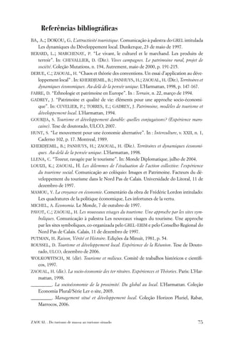 Referências bibliográﬁcas
BA, A.; DOKOU, G. L’attractivité touristique. Comunicação à palestra do GREL intitulada
    Les dynamiques du Développement local. Dunkerque, 23 de maio de 1997.
BERARD, L.; MARCHENAY, P. “Le vivant, le culturel et le marchand. Les produits de
   terroir”. In: CHEVALLIER, D. (Dir.). Vives campagnes. Le patrimoine rural, projet de
   société. Coleção Mutations, n. 194, Autrement, maio de 2000, p. 191-215.
DERUE, C.; ZAOUAL, H. “Chaos et théorie des conventions. Un essai d’application au déve-
   loppement local” . In: KHERDJEMIL, B.; PANHUYS, H.; ZAOUAL, H. (Dir.), Territoires et
   dynamiques économiques. Au-delà de la pensée unique. L’Harmattan, 1998, p. 147-167.
FABRE, D. “Ethnologie et patrimoine en Europe”. In : Terrain, n. 22, março de 1994.
GADREY, J. “Patrimoine et qualité de vie: éléments pour une approche socio-économi-
   que”. In: CUVELIER, P.; TORRES, E.; GADREY, J. Patrimoine, modèles de tourisme et
   développement local. L’Harmattan, 1994.
GOURIJA, S. Tourisme et développement durable: quelles conjugaisons? (Expérience maro-
   caine). Tese de doutorado, ULCO, 2007.
HUNT, S. “Le mouvement pour une économie alternative”. In : Interculture, v. XXII, n. 1,
   Caderno 102, p. 17. Montreal, 1989.
KHERDJEMIL, B.; PANHUYS, H.; ZAOUAL, H. (Dir.). Territoires et dynamiques économi-
   ques. Au-delà de la pensée unique. L’Harmattan, 1998.
LLENA, C. “Tozeur, ravagée par le tourisme”. In: Monde Diplomatique, julho de 2004.
LOUIZI, K.; ZAOUAL, H. Les dilemmes de l’évaluation de l’action collective: l’expérience
   du tourisme social. Comunicação ao colóquio: Images et Patrimoine. Facteurs du dé-
   veloppement du tourisme dans le Nord Pas de Calais. Universidade do Litoral, 11 de
   dezembro de 1997.
MAMOU, Y. La croyance en économie. Comentário da obra de Frédéric Lordon intitulado:
   Les quadratures de la politique économique, Les infortunes de la vertu.
MICHEL, A. Economia. Le Monde, 7 de outubro de 1997.
PAVOT, C.; ZAOUAL, H. Les nouveaux visages du tourisme. Une approche par les sites sym-
   boliques. Comunicação à palestra Les nouveaux visages du tourisme. Une approche
   par les sites symboliques, co-organizada pelo GREL-ERIM e pelo Conselho Regional do
   Nord Pas de Calais. Calais, 11 de dezembro de 1997.
PUTMAN, H. Raison, Vérité et Histoire. Edições da Minuit, 1981, p. 54.
ROUSSEL, D. Tourisme et développement local. Expérience de la Réunion. Tese de Douto-
   rado, ULCO, dezembro de 2006.
WOLKOWITSCH, M. (dir). Tourisme et milieux. Comitê de trabalhos históricos e cientíﬁ-
   cos, 1997.
ZAOUAL, H. (dir.). La socio-économie des ter ritoires. Expériences et Théories. Paris: L’Har-
   mattan, 1998.
_________. La socioéconomie de la proximité. Du global au local. L’Harmattan. Coleção
   Economia Plural/Série Ler o site, 2005.
_________. Management situé et développement local. Coleção Horizon Pluriel, Rabat,
   Marrocos, 2006.


ZAOUAL . Do turismo de massa ao turismo situado                                           75
 