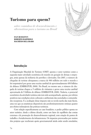 Turismo para quem?
     sobre caminhos de desenvolvimento e
     alternativas para o turismo no Brasil

     IVAN BURSZTYN
     ROBERTO BARTHOLO
     MAURÍCIO DELAMARO




     Introdução

A Organização Mundial do Turismo (OMT) aponta o setor turístico como a
segunda maior atividade econômica do mundo em geração de divisas e empre-
gos, atrás apenas da indústria do petróleo e derivados. Em 2007, o número de
chegadas de turistas ultrapassou a marca de 900 milhões em todo o mundo e
foi responsável por gerar uma receita cambial de aproximadamente 850 bilhões
de dólares (EMBRATUR, 2008). No Brasil, no mesmo ano, o número de che-
gada de turistas chegou a 5 milhões de visitantes e gerou uma receita cambial
aproximada de 5 bilhões de dólares (EMBRATUR, 2008). Todavia, o potencial
econômico da atividade turística não tem sido acompanhado, apenas, por efeitos
positivos nas condições sócio-culturais e ambientais das sociedades e comunida-
des receptoras. E a avaliação desse impacto não se revela tarefa das mais fáceis,
uma vez que as estatísticas disponíveis são predominantemente omissas quanto
aos efeitos indesejáveis das práticas turísticas.
      Com relação especiﬁcamente ao caso brasileiro, o poder público aposta no
setor turístico, desde a última década, como um fator de equilíbrio das contas
externas e de promoção do desenvolvimento regional, com criação de postos de
trabalho e fortalecimento da infraestrutura. Os impactos provocados por muitos
dos projetos que receberam apoio governamental ainda estão sendo estudados;


76
 