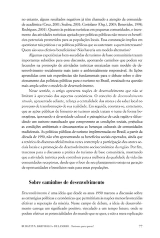 no entanto, alguns resultados negativos já têm chamado a atenção da comunida-
de acadêmica (Cruz, 2001; Seabra, 2001; Coriolano (Org.), 2003; Benevides, 1998;
Rodrigues, 2001). Quanto às práticas turísticas em pequenas comunidades, o incre-
mento das atividades turísticas apoiado por políticas públicas não trouxe os benefí-
cios potenciais prometidos para as populações locais. Essa constatação implica em
questionar tais práticas e as políticas públicas que as sustentam: a quem interessam?
Quem são seus efetivos beneﬁciários? Não haveria um modelo alternativo?
      Algumas experiências bem-sucedidas de turismo de base comunitária trazem
importantes subsídios para essa discussão, apontando caminhos que podem ser
fecundos na promoção de atividades turísticas enraizadas num modelo de de-
senvolvimento socialmente mais justo e ambientalmente responsável. As lições
aprendidas com tais experiências são fundamentais para o debate sobre o dire-
cionamento das políticas públicas para o turismo no Brasil, enraizado na questão
mais ampla sobre o modelo de desenvolvimento.
      Nesse sentido, o artigo apresenta noções de desenvolvimento que não se
limitam à apreensão dos aspectos econômicos. O conceito de desenvolvimento
situado, apresentado adiante, reforça a centralidade dos atores e do saber local no
processo de transformação de sua realidade. Em seguida, constata-se, entretanto,
que as ações públicas de fomento ao turismo ainda tratam o tema de forma ho-
mogênea, ignorando a diversidade cultural e paisagística de cada região e difun-
dindo um turismo massiﬁcado que compromete as condições sociais, prejudica
as condições ambientais e descaracteriza as heranças culturais de comunidades
tradicionais. As políticas públicas de turismo implementadas no Brasil, a partir da
década de 1990, não vêm apresentando os benefícios sociais esperados, ainda que
a retórica do discurso oﬁcial muitas vezes contemple a participação dos atores so-
ciais locais e a promoção do desenvolvimento socioeconômico da região. Por ﬁm,
trazemos para a discussão a prática do turismo de base comunitária, mostrando
que a atividade turística pode contribuir para a melhoria da qualidade de vida das
comunidades receptoras, desde que o foco de seu planejamento esteja na geração
de oportunidades e benefícios reais para essas populações.



     Sobre caminhos de desenvolvimento

Desenvolvimento é uma ideia que desde os anos 1950 marcou a discussão sobre
as estratégias políticas e econômicas que permitiriam às nações menos favorecidas
efetivar a superação da miséria. Nesse campo de debate, a ideia de desenvolvi-
mento carrega um signiﬁcado positivo, vinculado a um tempo futuro, onde se
podem efetivar as potencialidades do mundo que se quer, e não a mera replicação


BURSZTYN, BARTHOLO e DELAMARO . Turismo para quem?                                77
 