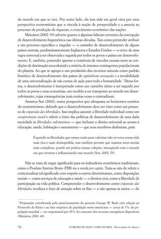 do mundo em que se vive. Por outro lado, ela tem sido em geral vista por uma
perspectiva economicista que a vincula à noção de prosperidade e a associa ao
processo de produção de riquezas, o crescimento econômico das nações.
     Mészáros (2002: 39) adverte quanto a algumas falácias correntes da concepção
de desenvolvimento hegemônica nas últimas décadas. Tais como pretender atribuir
a um percurso especíﬁco e singular — o caminho de desenvolvimento de alguns
países centrais, predominantemente Inglaterra e Estados Unidos — o status de uma
regra universal a ser observada e seguida por todos os povos e países em desenvolvi-
mento. E, também, pretender ignorar a existência de vínculos causais entre as con-
dições de dominação neocolonial e a miséria de imensos contingentes populacionais
do planeta. Ao que se agrega o uso predatório dos recursos naturais como padrão
histórico de desenvolvimento dos países de capitalismo avançado e a inviabilidade
de uma universalização de tais cursos de ação para toda a humanidade.* Dessa for-
ma, o desenvolvimento é interpretado como um caminho único a ser seguido por
todos os povos e suas economias, um modelo a ser transposto ao mundo em desen-
volvimento, cujas consequências reais muitas vezes o contradizem.
     Amartya Sen (2002), numa perspectiva que ultrapassa os horizontes restritos
do economicismo, defende que o desenvolvimento deve ser visto como um proces-
so de expansão das liberdades. Isso implica assumir a liberdade individual como um
compromisso social e referir o êxito das políticas de desenvolvimento de uma dada
sociedade às liberdades substantivas — que incluem o direito universal ao acesso à
educação, saúde, habitação e saneamento — que seus membros desfrutam, pois:

           Expandir as liberdades que temos razão para valorizar não só torna nossa vida
           mais rica e mais desimpedida, mas também permite que sejamos seres sociais
           mais completos, pondo em prática nossas volições, interagindo com o mundo
           em que vivemos e inﬂuenciando esse mundo (Sen, 2002: 29).


      Não se trata de negar signiﬁcado para os indicadores econômicos tradicionais,
como o Produto Interno Bruto (PIB) ou a renda per capita. Trata-se sim de referir e
contextualizar tal signiﬁcado com respeito a outros determinantes, como disposições
sociais — como serviços de educação e saúde — e direitos civis, como a liberdade de
participação na vida política. Compreender o desenvolvimento como expansão das
liberdades recoloca o foco de atenção sobre os ﬁns — e não apenas os meios — do


*
 Proposição corroborada pelo posicionamento do governo George W. Bush com relação ao
Protocolo de Kioto e ao fato empírico da população norte-americana — cerca de 5% da po-
pulação mundial — ser responsável por 25% do consumo dos recursos energéticos disponíveis
(Mészáros, 2002: 40).


78                                   TURISMO DE BASE COMUNITÁRIA . Diversidade de olhares
 