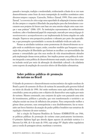 passado e inovação, tradição e modernidade, evidenciando a ilusão de se crer num
desenvolvimento como fruto da mera transposição de modelos econômicos entre
diversos tempos e espaços. (Latouche, Nohra e Zaoual, 1999). Pois como coloca
Zaoual, “a economia dos sítios exige uma capacidade de adaptação à imensa varieda-
de dos campos e o respeito à liberdade das populações para elas formularem e exe-
cutarem seus projetos de futuro com base em uma estreita relação entre suas cren-
ças e suas práticas” (2006: 129). Às instituições representantes do conhecimento
moderno, cabe o fundamental papel de cooperação, marcado por uma pedagogia de
monitoramento e acompanhamento a ser implementada de forma singular em cada
situação. Espera-se uma perspectiva prudente e tolerante por parte dos especialis-
tas, o que pressupõe a proximidade e a escuta da realidade vivida em cada sítio.
      Pensar as atividades turísticas como promotoras do desenvolvimento na re-
gião onde se estabelecem requer, então, conceber modelos que busquem a supe-
ração das privações de liberdades que limitam as escolhas e as oportunidades das
pessoas e comunidades que têm seus modos de vida situacionalmente afetados
pela implantação dessas novas práticas. Isto implica pensar uma política de turis-
mo integrada a uma política de desenvolvimento mais ampla, cujo foco deve estar
na inclusão social por meio da aﬁrmação da identidade cultural e da cidadania
como suporte da ampliação do exercício efetivo de liberdades substantivas.



     Sobre políticas públicas de promoção
     do turismo no Brasil

O desaﬁo de promover o desenvolvimento socioeconômico da região nordeste do
Brasil a partir do aumento do ﬂuxo de turistas foi assumido pelo governo federal
no início da década de 1990. Até então nenhuma outra ação pública havia sido
concebida e posta em prática com o objetivo de desenvolver uma região por meio
do turismo. Mesmo contestado, esse conjunto de ações vem pautando uma série
de investimentos, públicos e privados, que vem transformando o território e as
relações sociais nas áreas de inﬂuência dos projetos. Para compreender melhor a
gênese desse processo, suas consequências e seus desdobramentos, faz-se neces-
sário um breve histórico da atuação do poder público brasileiro nas tentativas de
regulação e fomento do setor turístico.
     Até a criação da Empresa Brasileira de Turismo (EMBRATUR) em 1966,
as políticas públicas de promoção do turismo eram praticamente inexistentes.
O primeiro diploma legal que aborda algum aspecto da atividade turística é o
Decreto-Lei 406, de 4 de maio de 1938, cujo artigo 59º dispõe sobre regulativos
para a venda de passagens aéreas, marítimas e terrestres.


BURSZTYN, BARTHOLO e DELAMARO . Turismo para quem?                             81
 