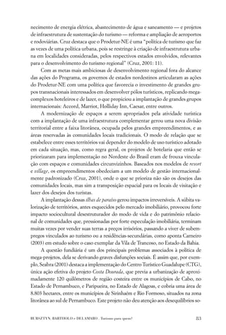 necimento de energia elétrica, abastecimento de água e saneamento — e projetos
de infraestrutura de sustentação do turismo — reforma e ampliação de aeroportos
e rodoviárias. Cruz destaca que o Prodetur-NE é uma “política de turismo que faz
as vezes de uma política urbana, pois se restringe à criação de infraestrutura urba-
na em localidades consideradas, pelos respectivos estados envolvidos, relevantes
para o desenvolvimento do turismo regional” (Cruz, 2001: 11).
      Com as metas mais ambiciosas de desenvolvimento regional fora do alcance
das ações do Programa, os governos de estados nordestinos articularam as ações
do Prodetur-NE com uma política que favorecia o investimento de grandes gru-
pos transnacionais interessados em desenvolver pólos turísticos, replicando mega-
complexos hoteleiros e de lazer, o que propiciou a implantação de grandes grupos
internacionais: Accord, Marriot, Holliday Inn, Caesar, entre outros.
      A modernização de espaços a serem apropriados pela atividade turística
com a implantação de uma infraestrutura complementar gerou uma nova divisão
territorial entre a faixa litorânea, ocupada pelos grandes empreendimentos, e as
áreas reservadas às comunidades locais tradicionais. O modo de relação que se
estabelece entre esses territórios vai depender do modelo de uso turístico adotado
em cada situação, mas, como regra geral, os projetos de hotelaria que então se
priorizaram para implementação no Nordeste do Brasil eram de frouxa vincula-
ção com espaços e comunidades circunvizinhos. Baseados nos modelos de resort
e village, os empreendimentos obedeciam a um modelo de gestão internacional-
mente padronizado (Cruz, 2001), onde o que se prioriza não são os desejos das
comunidades locais, mas sim a transposição espacial para os locais de visitação e
lazer dos desejos dos turistas.
      A implantação dessas ilhas de paraíso gerou impactos irreversíveis. A súbita va-
lorização de territórios, antes esquecidos pelo mercado imobiliário, provocou forte
impacto sociocultural desestruturador do modo de vida e do patrimônio relacio-
nal de comunidades que, pressionadas por forte especulação imobiliária, terminam
muitas vezes por vender suas terras a preços irrisórios, passando a viver de subem-
pregos vinculados ao turismo ou a residências-secundárias, como aponta Carneiro
(2003) em estudo sobre o caso exemplar da Vila de Trancoso, no Estado da Bahia.
      A questão fundiária é um dos principais problemas associados à política de
mega-projetos, dela se derivando graves disfunções sociais. É assim que, por exem-
plo, Seabra (2001) destaca a implementação do Centro Turístico Guadalupe (CTG),
única ação efetiva do projeto Costa Dourada, que previa a urbanização de aproxi-
madamente 120 quilômetros de região costeira entre os municípios de Cabo, no
Estado de Pernambuco, e Paripueira, no Estado de Alagoas, e cobria uma área de
8.803 hectares, entre os municípios de Sirinhaém e Rio Formoso, situados na zona
litorânea ao sul de Pernambuco. Este projeto não deu atenção aos desequilíbrios so-


BURSZTYN, BARTHOLO e DELAMARO . Turismo para quem?                                 83
 