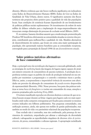 dimento, Ribeiro evidencia que não houve melhoria signiﬁcativa em indicadores
como Índice de Desenvolvimento Humano (IDH), Índice de Gini ou Índice de
Qualidade de Vida Urbana, dentre outros. O signiﬁcativo aumento dos ﬂuxos
turísticos não propiciou efeito positivo para a qualidade de vida das populações
locais. Suas condições de existência ﬁcaram dependendo de um fortalecimento
de políticas públicas sociais suplementares. Os investimentos da ordem de meio
milhão de dólares voltados para a implantação do mega-empreendimento não
trouxeram consigo diminuição do processo de exclusão social (Ribeiro, 2005).
      É, no mínimo, bastante duvidoso assumir que a modernização promovida pelo
Prodetur-NE beneﬁciou efetivamente as comunidades situadas no entorno dos pro-
jetos, contribuindo para melhorar-lhes a qualidade de vida. Modelos alternativos
de desenvolvimento do turismo, que levam em conta uma maior participação da
população, têm apresentado maiores benefícios para as comunidades receptoras,
convergindo para a proposição de Zaoual (1998) de um desenvolvimento situado.



     Sobre práticas turísticas alternativas
     de base comunitária

Hoje, o principal vetor da turistiﬁcação dos lugares é o mercado globalizado, onde
as estratégias de marketing fazem das imagens de lugares signos capazes de atrair
um número crescente de consumidores de pacotes turísticos. A produção da ex-
periência turística segue os padrões do modo de produção industrial em seu em-
penho por maximizar a programação e o controle e minimizar riscos e perdas.
Dilui-se, assim, a surpreendente e imprevisível vivência de encontros com alteri-
dades em proveito da aﬁrmação do consumismo de pseudo-eventos desprovidos
de espontaneidade (Boorstin, 1996). Nesse processo, boa parte das práticas turís-
ticas se torna busca do fotogênico e o turista um consumidor de cenas, emoções e
prazeres projetados pelo marketing (Urry, 2002).
      O turismo massiﬁcado reproduz em diversos destinos o estresse de que os tu-
ristas buscam escapar durante as férias: viagens para lugares cada vez mais super-
lotados onde todos cumprem cronogramas pré-ﬁxados para consumir os mesmos
eventos indicados nos folhetos publicitários. Nas pequenas comunidades, esta
uniﬁcação acontece, ainda, não apenas nos moldes de gestão padronizados, mas
também no modo de vida e no patrimônio relacional das populações receptoras.
      Essa verdade não é contradita, mas sim conﬁrmada, pela presença de mo-
vimentos de resistência, empenhados por aﬁrmar a valorização da diversidade
cultural e salvaguardar as especiﬁcidades singulares de diversos sítios de perten-
cimento, de povos, comunidades e culturas regionais. A apropriação turistiﬁcada


BURSZTYN, BARTHOLO e DELAMARO . Turismo para quem?                             85
 