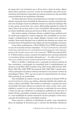 do espaço não é um movimento que se dê no vácuo e isento de atritos. Alguns
desses atritos expressam resistências situadas de comunidades cujos sítios de per-
tencimento são fortemente impactados por práticas turísticas por elas percebidas
como predatórias de seus patrimônios relacionais.
      O turismo alternativo de base comunitária busca se contrapor ao turismo mas-
siﬁcado, requerendo menor densidade de infraestrutura e serviços e buscando valo-
rizar uma vinculação situada nos ambientes naturais e na cultura de cada lugar. Não
se trata, apenas, de percorrer rotas exóticas, diferenciadas daquelas do turismo de
massa. Trata-se de um outro modo de visita e hospitalidade, diferenciado em relação
ao turismo massiﬁcado, ainda que porventura se dirija a um mesmo destino.
      Esse turismo respeita as heranças culturais e tradições locais, podendo servir
de veículo para revigorá-las e mesmo resgatá-las. Tem centralidade em sua estru-
turação o estabelecimento de uma relação dialogal e interativa entre visitantes e
visitados. Nesse modo relacional, nem os anﬁtriões são submissos aos turistas, nem
os turistas fazem dos hospedeiros meros objetos de instrumentalização consumista.
      Como aﬁrma explicitamente a World Wildlife Found (WWF-International),
no caso do ecoturismo de base comunitária: “the local community has substantial
control over, and involvement in, its development and management, and a major pro-
portion of the beneﬁts remain with in the community” (WWF-International 2001:
2)1. E Hatton destaca, mesmo, a possível convergência entre a proteção ambiental
e o ecoturismo de base comunitária, aﬁrmando que “... the inﬂux of tourists has in
many cases actually increased environmental protection and conservation.”2
      Dentre os desaﬁos e obstáculos para a construção de práticas turísticas de
base comunitária, a participação da comunidade local é reconhecidamente um
elemento crucial (Beni, 2004; Coriolano (Org), 2003; Irving, 2002; Sansolo, 2003;
Rocha, 2003; Silva, 2004; WWF-International, 2001; Hall, 2000). A gestão demo-
crático-participativa de práticas turísticas sustentáveis é um processo contínuo de
aprendizagem (Meyer, 1991), que tem no grau de comprometimento da comuni-
dade a garantia de sua continuidade.
      Essa modalidade de turismo converge com a proposta de Zaoual (1998) de
um desenvolvimento situado, que enfatiza a dimensão simbólica dos padrões rela-
cionais e aﬁrma a pluralidade. Dar sentido à coordenação e à atuação dos atores
da sociedade civil requer aﬁrmar seus vínculos com espaços vividos, onde a racio-
nalidade se constrói in situ, tendo por horizonte a constituição de novos saberes
e formas de ação que considerem as contingências qualitativas de cada meio. O
turismo de base comunitária, enraizado num processo situado de desenvolvimen-
to, é uma modalidade do turismo sustentável cujo foco principal é o bem-estar e
a geração de benefícios para a comunidade receptora.
      Nesse processo, a melhoria na distribuição da renda é uma consequência
direta da ampliação de horizontes para o exercício das liberdades substantivas


86                                 TURISMO DE BASE COMUNITÁRIA . Diversidade de olhares
 