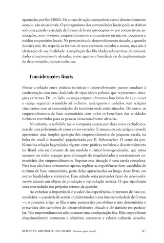 apontadas por Sen (2002). Os cursos de ação, compatíveis com o desenvolvimento
situado, são situacionais. O protagonismo das comunidades locais pode se efetivar
sob uma grande variedade de formas de livres associações — por cooperativas, as-
sociações, joint ventures, empreendimentos comunitários ou micros, pequenos e
médios empresários locais. Na perspectiva do desenvolvimento situado, a questão
decisiva não diz respeito às formas de seus eventuais veículos e meios, mas sim à
efetivação de sua ﬁnalidade: a ampliação das liberdades substantivas de comuni-
dades situacionalmente afetadas, como agentes e beneﬁciários da implementação
de determinadas práticas turísticas.



     Considerações ﬁnais

Pensar a relação entre práticas turísticas e desenvolvimento parece conduzir à
confrontação com uma dualidade de tipos ideais polares, que representam situa-
ções extremas. De um lado, os mega-empreendimentos hoteleiros do tipo resort
e village seguindo o modelo all inclusive, autárquicos e isolados, sem relações
vinculantes com as comunidades do território onde estão situados. Do outro, os
empreendimentos de base comunitária com todos os benefícios das atividades
turísticas revertidos para as pessoas situacionalmente afetadas.
      No entanto, a realidade não é composta apenas por duas cores excludentes,
mas de uma policromia de cores e tons variados. E tampouco este artigo pretende
apresentar uma simples apologia dos empreendimentos de pequena escala, na
linha do small is beautiful, popularizada por E. Schumacher. O cerne da pro-
blemática relação hegemônica vigente entre práticas turísticas e desenvolvimento
no Brasil está no fomento de um modelo turístico homogeneizante, que torna
escassos ou nulos espaços para aﬁrmação de singularidades e enraizamento co-
munitário dos empreendimentos. Superar essa situação é uma tarefa complexa.
Para isso não basta certamente apenas replicar as experiências bem-sucedidas de
turismo de base comunitária, parte delas apresentadas ao longo deste livro, em
outras localidades e contextos. Essa atitude seria pretender fazer do desenvolvi-
mento situado um objeto de produção e reprodução seriada. O que signiﬁcaria
uma contradição nos próprios termos da questão.
      Ao enfatizar a importância e o valor das experiências de turismo de base co-
munitária — passíveis de serem implementadas numa imensa variedade de formas
—, o presente artigo se ﬁlia a uma perspectiva possibilista e não determinista e
prescritiva dos caminhos do desenvolvimento situado e do turismo em particu-
lar. Tais empreendimentos não possuem uma conﬁguração ﬁxa. Eles corporiﬁcam
situacionalmente estruturas e objetivos, contextos e valores culturais situados.


BURSZTYN, BARTHOLO e DELAMARO . Turismo para quem?                             87
 
