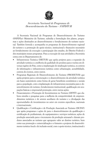 Secretaria Nacional de Programas de
               Desenvolvimento do Turismo - SNPDTUR


     A Secretaria Nacional de Programas de Desenvolvimento do Turismo
(SNPDTur) Ministério do Turismo, subsidia a formulação dos planos, progra-
mas e ações destinados ao desenvolvimento e fortalecimento do turismo nacio-
nal. Também formula e acompanha os programas de desenvolvimento regional
do turismo e a promoção do apoio técnico, institucional e ﬁnanceiro necessário
ao fortalecimento da execução e participação dos estados, do Distrito Federal e
dos municípios nesses programas. Para a execução de suas atividades a Secretária
conta com os Departamentos de:
• Infraestrutura Turística (DIETUR) que apóia projetos para a expansão da
     atividade turística e a melhoria da qualidade do produto para o turista em di-
     versas regiões do País, como a implantação de sinalização turística, os centros
     de informações e infraestrutura turística como urbanização, acessibilidade,
     centros de eventos, entre outros.
• Programas Regionais de Desenvolvimento do Turismo (PRODETUR) que
     apóia projetos para a estruturação e o desenvolvimento da atividade turística
     em bases sustentáveis como forma de gerar benefícios econômicos e sociais
     para a população, com a implantação de infraestrutura necessária para o de-
     senvolvimento do turismo, fortalecimento institucional, qualiﬁcação em ocu-
     pações básicas e empresarial promoção, entre outras ações;
• Financiamento e Promoção de Investimentos no Turismo (DFPIT) que ela-
     bora estudos e pesquisas para a melhoria da competitividade de empreen-
     dimentos turísticos e de setores auxiliares do turismo e a divulgação das
     oportunidades de investimentos no setor em eventos especíﬁcos, nacionais
     e internacionais;
• Qualiﬁcação e Certiﬁcação e de Produção Associada ao Turismo (DCPAT)
     que apóia programas e ações de para o desenvolvimento da qualiﬁcação e
     certiﬁcação de proﬁssionais, de equipamentos e serviços turísticos; ações de
     produção associada para o incremento da produção artesanal e demais pro-
     dutos associados ao turismo que agreguem valor ao destino turístico, bem
     como sua promoção e comercialização e o fomento a projetos de desenvolvi-
     mento turístico local e de inclusão social, com o apoio técnico, institucional e
 