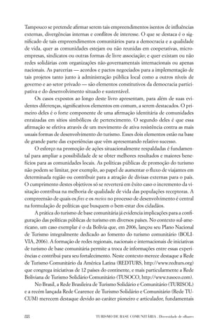 Tampouco se pretende aﬁrmar serem tais empreendimentos isentos de inﬂuências
externas, divergências internas e conﬂitos de interesse. O que se destaca é o sig-
niﬁcado de tais empreendimentos comunitários para a democracia e a qualidade
de vida, quer as comunidades estejam ou não reunidas em cooperativas, micro-
empresas, sindicatos ou outras formas de livre associação; e quer existam ou não
redes solidárias com organizações não-governamentais internacionais ou apenas
nacionais. As parcerias — acordos e pactos negociados para a implementação de
tais projetos tanto junto à administração pública local como a outros níveis de
governo e ao setor privado — são elementos constitutivos da democracia partici-
pativa e do desenvolvimento situado e sustentável.
      Os casos expostos ao longo deste livro apresentam, para além de suas evi-
dentes diferenças, signiﬁcativos elementos em comum, a serem destacados. O pri-
meiro deles é o forte componente de uma aﬁrmação identitária de comunidades
enraizadas em sítios simbólicos de pertencimento. O segundo deles é que essa
aﬁrmação se efetiva através de um movimento de ativa resistência contra as mais
usuais formas de desenvolvimento do turismo. Esses dois elementos estão na base
de grande parte das experiências que vêm apresentando relativo sucesso.
      O esforço na promoção de ações situacionalmente respaldadas é fundamen-
tal para ampliar a possibilidade de se obter melhores resultados e maiores bene-
fícios para as comunidades locais. As políticas públicas de promoção do turismo
não podem se limitar, por exemplo, ao papel de aumentar o ﬂuxo de viajantes em
determinada região ou contribuir para a atração de divisas externas para o país.
O cumprimento destes objetivos só se reverterá em êxito caso o incremento da vi-
sitação contribua na melhoria de qualidade de vida das populações receptoras. A
compreensão de quais os ﬁns e os meios no processo de desenvolvimento é central
na formulação de políticas que busquem o bem-estar dos cidadãos.
      A prática do turismo de base comunitária já evidencia implicações para a conﬁ-
guração das políticas públicas de turismo em diversos países. No contexto sul-ame-
ricano, um caso exemplar é o da Bolívia que, em 2006, lançou seu Plano Nacional
de Turismo integralmente dedicado ao fomento do turismo comunitário (BOLI-
VIA, 2006). A formação de redes regionais, nacionais e internacionais de iniciativas
de turismo de base comunitária permite a troca de informações entre essas experi-
ências e contribui para seu fortalecimento. Neste contexto merece destaque a Rede
de Turismo Comunitário da América Latina (REDTURS, http://www.redturs.org)
que congrega iniciativas de 12 países do continente, e mais particularmente a Rede
Boliviana de Turismo Solidário Comunitário (TUSOCO, http://www.tusoco.com).
      No Brasil, a Rede Brasileira de Turismo Solidário e Comunitário (TURISOL)
e a recém lançada Rede Cearence de Turismo Solidário e Comunitário (Rede TU-
CUM) merecem destaque devido ao caráter pioneiro e articulador, fundamentais


88                                 TURISMO DE BASE COMUNITÁRIA . Diversidade de olhares
 