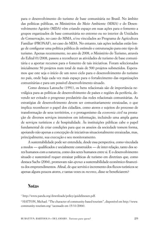 para o desenvolvimento do turismo de base comunitária no Brasil. No âmbito
das políticas públicas, os Ministérios do Meio Ambiente (MMA) e do Desen-
volvimento Agrário (MDA) vêm criando espaço em suas ações para o fomento a
grupos organizados de base comunitária no entorno ou no interior de Unidades
de Conservação, no caso do MMA, e/ou vinculados ao Programa de Agricultura
Familiar (PRONAF), no caso do MDA. No entanto, tais ações isoladas estão lon-
ge de conﬁgurar uma política pública de estímulo e estruturação para este tipo de
turismo. Apenas recentemente, no ano de 2008, o Ministério do Turismo, através
do Edital 01/2008, passou a reconhecer as atividades de turismo de base comuni-
tária e a aportar recursos para o fomento de tais iniciativas. Foram selecionados
inicialmente 50 projetos num total de mais de 500 projetos submetidos. Espera-
mos que este seja o início de um novo ciclo para o desenvolvimento do turismo
no país, onde haja cada vez mais espaço para o fortalecimento das organizações
comunitárias e para um possível desenvolvimento situado.
      Como destaca Latouche (1991), os bens relacionais são de importância ne-
vrálgica para as políticas de desenvolvimento de países e regiões da periferia, de-
vendo ser evitado o progresso predatório das redes relacionais comunitárias. As
estratégias de desenvolvimento devem ser comunitariamente enraizadas, o que
implica reconhecer o papel dos cidadãos, como atores e sujeitos do processo de
transformação de seus territórios, e o protagonismo da economia civil na presta-
ção de diversos serviços intensivos em informação, incluindo uma ampla gama
de serviços turísticos e de hospitalidade. Às instituições públicas cabe o papel
fundamental de criar condições para que os anseios da sociedade tomem forma,
apoiando não apenas a concepção de iniciativas situacionalmente enraizadas, mas,
principalmente, sua execução e seu monitoramento.
      A sustentabilidade pode ser entendida, desde essa perspectiva, como vinculada
a modos — qualiﬁcados e socialmente construídos — de inter-relação, tanto dos se-
res humanos com a natureza, como dos seres humanos entre si. E o desenvolvimento
situado e sustentável requer enraizar políticas de turismo em diretrizes que, como
destaca Sachs (2004), promovam não apenas a sustentabilidade econômico-ﬁnancei-
ra dos empreendimentos. Aﬁnal, de que servirá o incremento dos ﬂuxos turísticos se
apenas alguns poucos atores, e tantas vezes os mesmos, disso se beneﬁciarem?



        Notas
1
    http://www.panda.org/downloads/policy/guidelinesen.pdf.
2
 HATTON, Michael. “The character of community-based tourism”, disponível em http://www.
community-tourism.org/ (acessado em 15/11/2004).



BURSZTYN, BARTHOLO e DELAMARO . Turismo para quem?                                  89
 