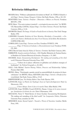 Referências bibliográﬁcas
BECKER, Berta. “Políticas e planejamento do turismo no Brasil”, In: YÁZIGI, Eduardo et
     alii (Orgs.). Turismo: Espaço, Paisagem e Cultura. São Paulo: Hucitec, 1996, p. 181-192.
BENEVIDES, Ireno. Turismo e Prodetur – Dimensões e Olhares em Parceria. Fortaleza:
     BN/UFC, 1998.
BENI, Mario. “Um outro turismo é possível? – a recriação de uma nova ética”. In: MOES-
     CH, Marutschka; GASTAL, Susana (Orgs.). Um Outro Turismo é Possível. São Paulo:
     Contexto, 2004, p. 11-24.
BOORSTIN, Daniel. The Image: A Guide to Pseudo-Events in America. New York: Vintage
     Books, 1992.
CARNEIRO, Fernanda. Herdeiros da Terra: Memória, Alteridades e Comunidade – o En-
     contro entre Nativos e Biribandos dos Anos 70 em Trancoso, Sul da Bahia. Rio de Janeiro:
     COPPE/UFRJ, 2003.
CORIOLANO, Luzia (Org.). Turismo com Ética. Fortaleza: FUNECE, 1998.
__________. (Org.). O Turismo de Inclusão e o Desenvolvimento Local. Fortaleza: FUNE-
     CE, 2003.
CRUZ, Rita de Cássia Ariza da. Política de Turismo e Território. São Paulo: Contexto, 2001.
EMBRATUR. Anuário estatístico Embratur – 2008. Brasília: Ministério do Turismo/Institu-
     to Brasileiro de Turismo/Diretoria de Estudos e Pesquisas, v. 33, 2007.
ESCOBAR, Arturo. Encountering Development. The making and unmaking of the third
     world. Princeton: Princeton University Press, 1995.
__________. “Culture sits in places: reﬂections on globalism and subaltern strategies of
     localization”. In: Political Geography, n. 20, 2001.
HALL, Colin Michael. Tourism Planing: Policies, Processes and Relationships. Sydney:
     Prentice Hall, 2000.
IRVING, Marta. “Participação: questão central na sustentabilidade de projetos de desen-
     volvimento”. In: IRVING, Marta; AZEVEDO, Júlia (Orgs.). Turismo: o Desaﬁo da Sus-
     tentabilidade. São Paulo: Futura, 2002, p. 35-45.
KRIPPENDORF, Jost. The Holiday Makers. New York: Elsevier, 1999.
LATOUCHE, Serge. La Planète des Naufragés. Essai sur l’après-développement. Paris: La
     Découverte, 1991.
__________. L’Autre Afrique. Entre le don et le marché. Paris: Albin Michel, 1998.
LATOUCHE, Serge; NOHRA, Fouad; ZOAUAL, Hassan. Critique de la raison économi-
     que. Introduction à la théorie des sites. Paris: L’Harmattan, 1999.
MAGAGNA, Victor V. “Book Review of Arturo Escobar: Encountering Development.
     The making and unmaking of the third world”. In: Comparative Politics, Princeton
     University Press, setembro de 1995.
MÉSZÁROS, István. Beyond Capital – Towards a Theory of Transition. Londres: Merlin
     Press, 1995.


90                                      TURISMO DE BASE COMUNITÁRIA . Diversidade de olhares
 