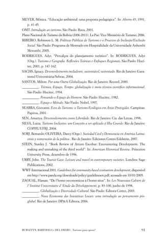 MEYER, Mônica. “Educação ambiental: uma proposta pedagógica”. In: Aberto 49, 1991,
   p. 41-45.
OMT. Introdução ao turismo. São Paulo: Roca, 2001.
Plano Nacional de Turismo da Bolívia (2006-2011). La Paz: Vice-Ministério de Turismo, 2006.
RIBEIRO, Robinson L. M. Políticas Públicas de Turismo e o Processo de Inclusão/Exclusão
   Social. São Paulo: Programa de Mestrado em Hospitalidade da Universidade Anhembi
   Morumbi, 2005.
RODRIGUES, Adyr. “Percalços do planejamento turístico”. In: RODRIGUES, Adyr
   (Org.). Turismo e Geograﬁa. Reﬂexões Teóricas e Enfoques Regionais. São Paulo: Huci-
   tec, 2001, p. 147-162.
SACHS, Ignacy. Desenvolvimento includente, sustentável, sustentado. Rio de Janeiro: Gara-
   mond Universitária/Sebrae, 2004.
SANTOS, Milton. Por uma Outra Globalização. Rio de Janeiro: Record, 2000.
__________. Técnica, Espaço, Tempo: globalização e meio técnico cientíﬁco informacional.
   São Paulo: Hucitec, 1994.
__________. Pensando o Espaço do Homem. São Paulo: Hucitec, 1982.
__________. Espaço e Método. São Paulo: Nobel, 1997.
SEABRA, Giovanni. Ecos do Turismo: o Turismo Ecológico em Áreas Protegidas. Campinas:
   Papirus, 2001.
SEN, Amartya. Desenvolvimento como Liberdade. Rio de Janeiro: Cia. das Letras, 1998.
SILVA, Luiza. Turismo Inclusivo: um Conceito a ser aplicado à Ilha Grande. Rio de Janeiro:
   COPPE/UFRJ, 2004.
SORJ, Bernardo; OLIVEIRA, Darcy (Orgs.). Sociedad Civil y Democracia en América Latina:
   crisis y reinvención de la política . Rio de Janeiro: Ediciones Centro Edelstein, 2007.
STEIN, Stanley J. “Book Review of Arturo Escobar: Encountering Development. The
   making and unmaking of the third world”. In: American Historical Review. Princeton
   University Press, dezembro de 1996.
URRY, John. The Tourist Gaze. Leisure and travel in contemporary societies. Londres: Sage
   Publications, 2002.
WWF-Internacional 2001. Guidelines for community-based ecotourism development, disponível
   em http://www.panda.org/downloads/policy/guidelinesen.pdf; acessado em 10/01/2005.
ZAOUAL, Hassan. “De l´homo oeconomicus à l´homo situs”. In: Les Nouveaux Cahiers de
   l´ Institut Universitaire d´ Etude du Développement, p. 83-100, junho de 1998.
__________. Globalização e Diversidade Cultural. São Paulo: Editora Cortez, 2003.
__________. Nova Economia das Iniciativas Locais: uma introdução ao pensamento pós-
   global. Rio de Janeiro: DP&A Editora, 2006.




BURSZTYN, BARTHOLO e DELAMARO . Turismo para quem?                                           91
 