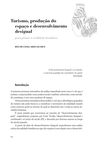 Turismo, produção do
  espaço e desenvolvimento
  desigual
     para pensar a realidade brasileira

     RITA DE CÁSSIA ARIZA DA CRUZ




                                           O desenvolvimento desigual é, no mínimo,
                                     a expressão geográﬁca das contradições do capital.
                                                                          Neil Smith1



     Introdução

A primeira premissa orientadora da análise empenhada neste texto é a de que o
turismo, compreendido como prática social e também, sobretudo, como ativida-
de econômica, é um vetor produtor de espaço.
      Outra premissa orientadora desta análise é a de que a abordagem geográﬁca
do turismo não pode furtar-se a considerar o movimento da totalidade-mundo
como contexto geral no interior do qual se desenrola esta e todas as outras ati-
vidades humanas.
      É nesse sentido que recorremos ao conceito de “desenvolvimento desi-
gual”, originalmente proposto por León Trotsky (desenvolvimento desigual e
combinado), no início do século XX, e discutido por diversos autores ao longo
do século passado.
      A partir da ideia de desenvolvimento desigual, empenhamos uma análise
crítica da realidade brasileira no que diz respeito à sua relação com o desenvolvi-


92
 