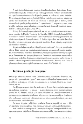 A ideia de totalidade, vale ressaltar, é também fundante da teoria do desen-
volvimento desigual e combinado de Trotsky, posto que parte do entendimento
do capitalismo como um modo de produção que se realiza em escala mundial.
Na verdade, conforme aponta Smith (1988), o capitalismo representa a primeira
vez na história em que um modo de produção se coloca, para o mundo, como
um modo de produção hegemônico. O capitalismo (...) preparou e, num certo
sentido, realizou a universalidade e a permanência do desenvolvimento da huma-
nidade (Trotsky, 1909 apud Löwy, 2001).
      A ideia de desenvolvimento desigual, por sua vez, está diretamente relaciona-
da ao conceito de Divisão Territorial do Trabalho (DTT). Segundo Smith (1988),
a divisão do trabalho na sociedade é a base histórica da diferenciação espacial de
níveis e condições de desenvolvimento. A divisão espacial ou territorial do traba-
lho não é um processo separado, mas está implícito, desde o início, no conceito
de divisão do trabalho.
      Se, por um lado, o trabalho é “dividido territorialmente”, de outro, essa divisão
não se dá no sentido de produzir, exclusivamente, um desenvolvimento igualitá-
rio. Considerando a imanência do modo de produção capitalista como a produção
social da riqueza e sua apropriação privada, é mister reconhecer que o desenvolvi-
mento se dá no âmbito de um processo contraditório, entre outras razões porque o
capital é seletivo do ponto de vista espacial. Como assevera Chesnais, “não é todo o
planeta que interessa ao capital, mas somente partes dele” (1996: 18).



     Turismo e produção do espaço 2
Desde que o ﬁlósofo francês Henri Lefèbvre cunhou, nos anos 60 do século XX,
a expressão “produção do espaço”, a mesma tem sido utilizada nos mais diversos
sentidos e, neste caso, a primeira necessidade que se coloca é deﬁnir o que enten-
demos por ela.
     Ao debruçar-se sobre uma discussão acerca de uma das principais categorias
de análise da Geograﬁa — o espaço — e, especialmente, sobre o espaço urbano
(como em “O direito à cidade”), as ideias e as obras de Lefèbvre inﬂuenciam o
pensamento de geógrafos espalhados pelo mundo e se tornam objeto de discus-
sões acaloradas. E como em ciências sociais não há verdades absolutas, é certo que
essas discussões jamais ﬁndarão.
     De modo sintético e objetivo, a produção do espaço signiﬁcava para Lefèb-
vre a própria (re)produção da vida, ou seja, viver é, em síntese, produzir espaço.
     Neil Smith vê na concepção de “produção do espaço” uma possibilidade teó-
rica para superar o dualismo, historicamente construído, entre espaço e socieda-


94                                  TURISMO DE BASE COMUNITÁRIA . Diversidade de olhares
 