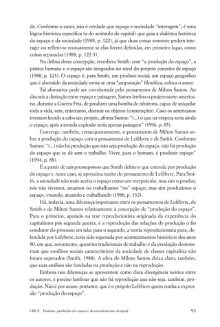 de. Conforme o autor, não é verdade que espaço e sociedade “interagem”; é uma
lógica histórica especíﬁca (a do acúmulo de capital) que guia a dialética histórica
do espaço e da sociedade (1988, p. 122), já que duas coisas somente podem inte-
ragir ou reﬂetir-se mutuamente se elas forem deﬁnidas, em primeiro lugar, como
coisas separadas (1988, p. 122-3).
      Na defesa desta concepção, reverbera Smith: com “a produção do espaço”, a
prática humana e o espaço são integrados no nível do próprio conceito de espaço
(1988, p. 123). O espaço é, para Smith, um produto social; um espaço geográﬁco
que é abstraído da sociedade torna-se uma “amputação” ﬁlosóﬁca, coloca o autor.
      Tal aﬁrmativa pode ser corroborada pelo pensamento de Milton Santos. Ao
discutir a distinção entre espaço e paisagem, Santos lembra o projeto norte-america-
no, durante a Guerra Fria, de produzir uma bomba de nêutrons, capaz de aniquilar
toda a vida, sem, entretanto, destruir os objetos (construções). Caso os americanos
tivessem levado a cabo seu projeto, aﬁrma Santos: “(...) o que na véspera seria ainda
o espaço, após a temida explosão seria apenas paisagem” (1996, p. 85).
      Converge, também, consequentemente, o pensamento de Milton Santos so-
bre a produção do espaço com o pensamento de Lefèbvre e de Smith. Conforme
Santos: “(...) não há produção que não seja produção do espaço, não há produção
do espaço que se dê sem o trabalho. Viver, para o homem, é produzir espaço”
(1994, p. 88).
      É a partir de tais pressupostos que Smith deﬁne o que entende por produção
do espaço e, neste caso, se aproxima muito do pensamento de Lefèbvre. Para Smi-
th, a sociedade não mais aceita o espaço como um receptáculo, mas sim o produz;
nós não vivemos, atuamos ou trabalhamos “no” espaço, mas sim produzimos o
espaço, vivendo, atuando e trabalhando (1988, p. 132).
      Há, todavia, uma diferença importante entre os pensamentos de Lefèbvre, de
Smith e de Milton Santos relativamente à concepção de “produção do espaço”.
Para o primeiro, apoiado na tese reproducionista originada da experiência do
capitalismo pós segunda guerra, é a reprodução das relações de produção o ﬁo
condutor do processo em tela; para o segundo, a teoria reproducionista pura, de-
fendida por Lefébvre, teria sido superada por acontecimentos históricos dos anos
80, em que, novamente, questões tradicionais de trabalho e da produção demons-
tram que conﬂitos sociais característicos da sociedade de classes capitalista não
foram superados (Smith, 1988). A obra de Milton Santos deixa claro, também,
que suas análises são fundadas na produção e não na reprodução.
      Embora tais diferenças se apresentem como clara divergência teórica entre
os autores, é preciso lembrar que não há reprodução que não seja, também, pro-
dução. Não é por acaso, portanto, que é o próprio Lefèbvre quem cunha a expres-
são “produção do espaço”.


CRUZ . Turismo, produção do espaço e desenvolvimento desigual                     95
 