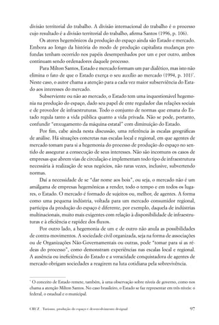 divisão territorial do trabalho. A divisão internacional do trabalho é o processo
cujo resultado é a divisão territorial do trabalho, aﬁrma Santos (1996, p. 106).
      Os atores hegemônicos da produção do espaço ainda são Estado e mercado.
Embora ao longo da história do modo de produção capitalista mudanças pro-
fundas tenham ocorrido nos papéis desempenhados por um e por outro, ambos
continuam sendo ordenadores daquele processo.
      Para Milton Santos, Estado e mercado formam um par dialético, mas isto não
elimina o fato de que o Estado exerça o seu auxílio ao mercado (1994, p. 101)*.
Neste caso, o autor chama a atenção para a cada vez maior subserviência do Esta-
do aos interesses do mercado.
      Subserviente ou não ao mercado, o Estado tem uma inquestionável hegemo-
nia na produção do espaço, dado seu papel de ente regulador das relações sociais
e de provedor de infraestruturas. Todo o conjunto de normas que emana do Es-
tado regula tanto a vida pública quanto a vida privada. Não se pode, portanto,
confundir “enxugamento da máquina estatal” com diminuição do Estado.
      Por ﬁm, cabe ainda nesta discussão, uma referência às escalas geográﬁcas
de análise. Há situações concretas nas escalas local e regional, em que agentes de
mercado tomam para si a hegemonia do processo de produção do espaço no sen-
tido de assegurar a consecução de seus interesses. Não são incomuns os casos de
empresas que abrem vias de circulação e implementam todo tipo de infraestrutura
necessária à realização de seus negócios, não raras vezes, inclusive, subvertendo
normas.
      Daí a necessidade de se “dar nome aos bois”, ou seja, o mercado não é um
amálgama de empresas hegemônicas a render, todo o tempo e em todos os luga-
res, o Estado. O mercado é formado de sujeitos ou, melhor, de agentes. A forma
como uma pequena indústria, voltada para um mercado consumidor regional,
participa da produção do espaço é diferente, por exemplo, daquela de indústrias
multinacionais, muito mais exigentes com relação à disponibilidade de infraestru-
turas e à eﬁciência e rapidez dos ﬂuxos.
      Por outro lado, a hegemonia de um e de outro não anula as possibilidades
de contra-movimentos. A sociedade civil organizada, seja na forma de associações
ou de Organizações Não-Governamentais ou outras, pode “tomar para si as ré-
deas do processo”, como demonstram experiências nas escalas local e regional.
A ausência ou ineﬁciência do Estado e a voracidade conquistadora de agentes de
mercado obrigam sociedades a reagirem na luta cotidiana pela sobrevivência.


*
  O conceito de Estado remete, também, à uma observação sobre níveis de governo, como nos
chama a atenção Milton Santos. No caso brasileiro, o Estado se faz representar em três níveis: o
federal, o estadual e o municipal.


CRUZ . Turismo, produção do espaço e desenvolvimento desigual                                97
 