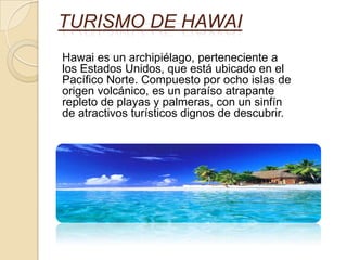 TURISMO DE HAWAI
Hawai es un archipiélago, perteneciente a
los Estados Unidos, que está ubicado en el
Pacífico Norte. Compuesto por ocho islas de
origen volcánico, es un paraíso atrapante
repleto de playas y palmeras, con un sinfín
de atractivos turísticos dignos de descubrir.
 