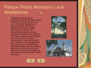 Podemos comprar un delicioso helado de Paila para refrescar la sed del día, ya que mientras visitamos el parque Pedro Moncayo, podemos tomar un ligero descanso y admirar el imponente entorno de los coposos árboles que reciben los rayos solares, así también ver el Famoso Torreón, construido a inicios del siglo XIX, asimismo la Alcaldía de la Ciudad con una fachada colonial dotada de hermosura, además la Arquidiócesis de Ibarra con sus dos templos a los extremos que tienen estilo Romano.  Parque Pedro Moncayo y sus alrededores 