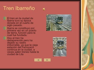Tren Ibarreño El tren en la ciudad de Ibarra tuvo su época dorada en el cuarto de siglo pasado. Ibarra se constituyo por primera vez en un puerto de tierra, función para la cual fue fundada. Hoy el tren ha desaparecido pero ha dejado su rastro imborrable, ya que la vieja estación del Ferrocarril continua en la ciudad, a veces salen trenes hasta la ciudad de Lita  