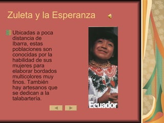 Zuleta y la Esperanza Ubicadas a poca distancia de Ibarra, estas poblaciones son conocidas por la habilidad de sus mujeres para elaborar bordados multicolores muy finos. También hay artesanos que se dedican a la talabartería.  