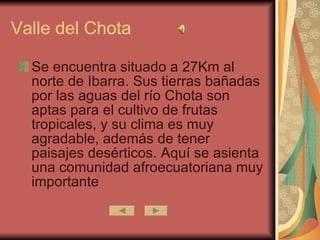 Valle del Chota  Se encuentra situado a 27Km al norte de Ibarra. Sus tierras bañadas por las aguas del río Chota son aptas para el cultivo de frutas tropicales, y su clima es muy agradable, además de tener  paisajes desérticos . Aquí se asienta una comunidad afroecuatoriana muy importante 