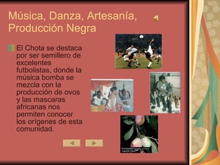 Música, Danza, Artesanía, Producción Negra El Chota se destaca por ser semillero de excelentes futbolistas, donde la música bomba se mezcla con la producción de ovos y las mascaras africanas nos permiten conocer los orígenes de esta comunidad.  