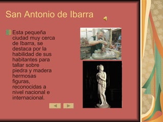 San Antonio de Ibarra Esta pequeña ciudad muy cerca de Ibarra, se destaca por la habilidad de sus habitantes para tallar sobre piedra y madera hermosas figuras, reconocidas a nivel nacional e internacional. 