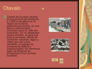 Otavalo Ciudad de Ecuador situada en la provincia de Imbabura, a 2.556 m de altitud en la región de la Sierra septentrional andina, en una llanura intermontaña conocida como el ‘valle del amanecer’. Es un destacado centro turístico, al igual que toda la provincia, donde se combinan volcanes, lagos y valles que dan como resultado un paisaje de excepcional belleza y majestuosidad; los hermosos lagos de Mojanda se encuentran al sur de esta localidad.  