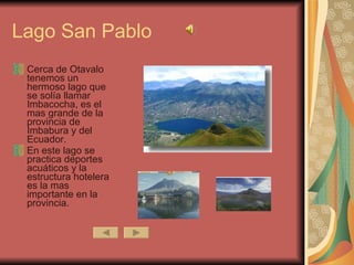 Lago San Pablo Cerca de Otavalo tenemos un hermoso lago que se solía llamar Imbacocha, es el mas grande de la provincia de Imbabura y del Ecuador. En este lago se practica deportes acuáticos y la estructura hotelera es la mas importante en la provincia.  