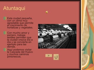 Atuntaqui Esta ciudad pequeña, con un clima muy agradable que permite el crecimiento de hortalizas y vegetales.  Con mucho amor y esmero, trabaja textiles permiten que la ciudad crezca día a día y se convierta en ejemplo para las demás. Aquí podemos visitar la Cascada del Huevo y muchos caminos pintorescos.  
